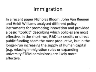 Immigration
In a recent paper Nicholas Bloom, John Van Reenen
and Heidi Williams analysed different policy
instruments for promoting innovation and provided
a basic “toolkit” describing which policies are most
effective. In the short-run, R&D tax credits or direct
public funding seem the most productive, but in the
longer-run increasing the supply of human capital
(e.g. relaxing immigration rules or expanding
university STEM admissions) are likely more
effective.
17
 
