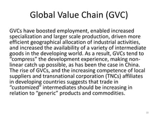 Global Value Chain (GVC)
GVCs have boosted employment, enabled increased
specialization and larger scale production, driven more
efficient geographical allocation of industrial activities,
and increased the availability of a variety of intermediate
goods in the developing world. As a result, GVCs tend to
“compress” the development experience, making non-
linear catch up possible, as has been the case in China.
The rise of GVCs, and the increasing competence of local
suppliers and transnational corporation (TNCs) affiliates
in developing countries suggests that trade in
“customized” intermediates should be increasing in
relation to “generic” products and commodities.
18
 