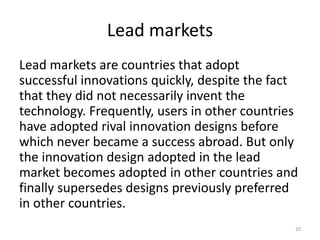 Lead markets
Lead markets are countries that adopt
successful innovations quickly, despite the fact
that they did not necessarily invent the
technology. Frequently, users in other countries
have adopted rival innovation designs before
which never became a success abroad. But only
the innovation design adopted in the lead
market becomes adopted in other countries and
finally supersedes designs previously preferred
in other countries.
20
 