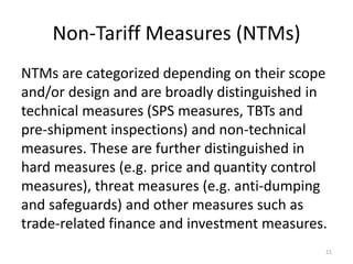 Non-Tariff Measures (NTMs)
NTMs are categorized depending on their scope
and/or design and are broadly distinguished in
technical measures (SPS measures, TBTs and
pre-shipment inspections) and non-technical
measures. These are further distinguished in
hard measures (e.g. price and quantity control
measures), threat measures (e.g. anti-dumping
and safeguards) and other measures such as
trade-related finance and investment measures.
21
 