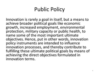 Public Policy
Innovation is rarely a goal in itself, but a means to
achieve broader political goals like economic
growth, increased employment, environmental
protection, military capacity or public health, to
name some of the most important ultimate
objectives. Hence, put in other words, innovation
policy instruments are intended to influence
innovation processes, and thereby contribute to
fulfilling these ultimate political goals by means of
achieving the direct objectives formulated in
innovation terms.
4
 
