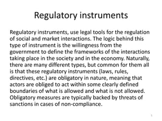 Regulatory instruments
Regulatory instruments, use legal tools for the regulation
of social and market interactions. The logic behind this
type of instrument is the willingness from the
government to define the frameworks of the interactions
taking place in the society and in the economy. Naturally,
there are many different types, but common for them all
is that these regulatory instruments (laws, rules,
directives, etc.) are obligatory in nature, meaning that
actors are obliged to act within some clearly defined
boundaries of what is allowed and what is not allowed.
Obligatory measures are typically backed by threats of
sanctions in cases of non-compliance.
5
 