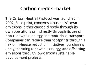 Carbon credits market
The Carbon Neutral Protocol was launched in
2002. Foot-print, concerns a business’s own
emissions, either caused directly through its
own operations or indirectly through its use of
non-renewable energy and motorised transport.
Companies can reduce their footprints through a
mix of in-house reduction initiatives, purchasing
and generating renewable energy, and offsetting
emissions through low-carbon sustainable
development projects.
9
 