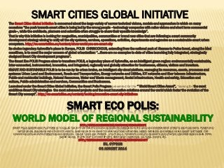 SMART ECO POLIS:
WORLD MODEL OF REGIONAL SUSTAINABILITYHTTP://WWW.SLIDESHARE.NET/ASHABOOK/URBAN-EUROPE
SMART POLIS GOVERNANCE PLATFORM IS TO COLLECT DATA FROM SMART DEVICES AND SENSORS EMBEDDED IN THE LAND AND ENVIRONMENT, STREETS AND ROADWAYS, POWER AND
WATER GRIDS, BUILDINGS AND OTHER CITY ASSETS, SHARING DATA VIA SMART COMMUNICATIONS NETWORKS, WIRED, WIRELESS AND MOBILE, USING SMART SOFTWARE FOR
DELIVERING INTELLIGENT INFORMATION AND SERVICES: ONLINE TAXES AND PERMITS, UTILITY BILLS, PAYMENTS, GIS DATA ON ASSETS AND UTILITIES (UNDERGROUND CABLES, PIPES,
WATER MAINS), TRAFFIC MAPS, CRIME REPORTS, EMERGENCY WARNINGS, CULTURAL EVENTS, ETC.
HTTP://WWW.SLIDESHARE.NET/ASHABOOK/SUSTAINABLE-CITY
EU, CYPRUS
08 AUGUST 2014
SMART CITIES GLOBAL INITIATIVE
The Smart Cities Global Initiative is concerned about the large variety of narrow technical visions, models and approaches in which on many
occasions “the push towards smart cities is being led by the wrong people –technology companies with naïve visions and short term commercial
goals–, while the architects, planners and scientists often struggle to share their specific knowledge”.
That is why this initiative is looking for megacities, municipalities, communities or brand new cities that are following a smart community
development strategy aiming to unify all the city systems, services, operations, activities, departments and agencies as a sustainable smart urban
ecosystem. http://eu-smartcities.eu/content/show-world-you-are-smart-city
Its choice legendary Aphrodite’s place in Europe, POLIS CHRISOCHOUS, extending from the national park of Akamas to Pafos forest, along the Med
coastlines, is to meet the major concern of global urbanization: “…there are no examples to date of cities launching fully integrated, strategically
designed Smart City development programs“.
The Smart Eco POLIS Program aims to transform POILS, a legendary place of Aphrodite, as an intelligent green region: environmentally sustainable,
inter-connected, instrumented, innovative, and integrated, regionally and globally attractive for businesses, citizens, visitors and investors.
SMART AND SUSTAINABLE POLIS is to be run by its urban brains, an intelligent city cloud platform, managing its resources, assets, processes and
systems: Urban Land and Environment, Roads and Transportation, Energy networks and Utilities, ICT networks and fiber telecom infrastructure,
Public and residential buildings, Natural Resources, Water and Waste management, Social infrastructure, Health and safety, Education and
culture, Public administration and services, Communities and Businesses.
Launched under the Smart Cities Global Initiative, the Smart Polis Program presented for the “ World Smart Cities Award”, “looking for the most
ambitious Smart City strategies, the most advanced projects and the most innovative solutions around the world which foster the evolution of the
Smart City concept”. http://eu-smartcities.eu/content/looking-innovative-smart-city-initiatives
 