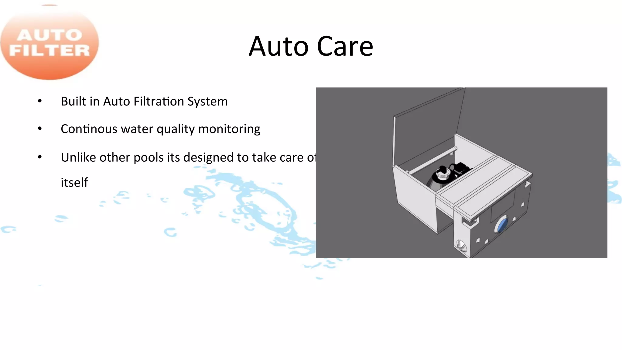 Auto	
  Care	
  
•    Built	
  in	
  Auto	
  Filtra>on	
  System	
  
•    Con>nous	
  water	
  quality	
  monitoring	
  

•    Unlike	
  other	
  pools	
  its	
  designed	
  to	
  take	
  care	
  of	
  
     itself	
  
 