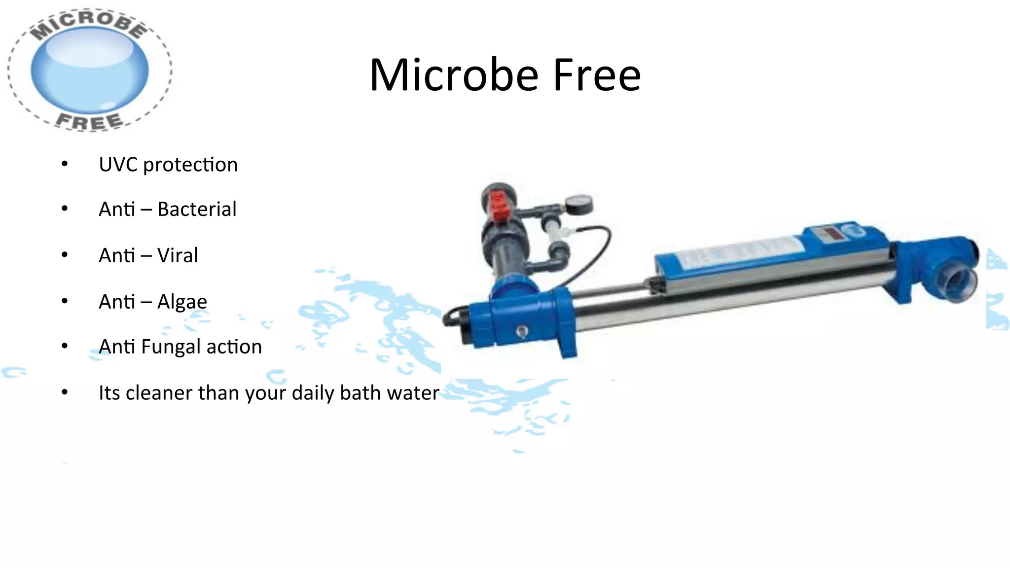 Microbe	
  Free	
  
•    UVC	
  protec>on	
  	
  
•    An>	
  –	
  Bacterial	
  	
  

•    An>	
  –	
  Viral	
  

•    An>	
  –	
  Algae	
  

•    An>	
  Fungal	
  ac>on	
  

•    Its	
  cleaner	
  than	
  your	
  daily	
  bath	
  water	
  
 