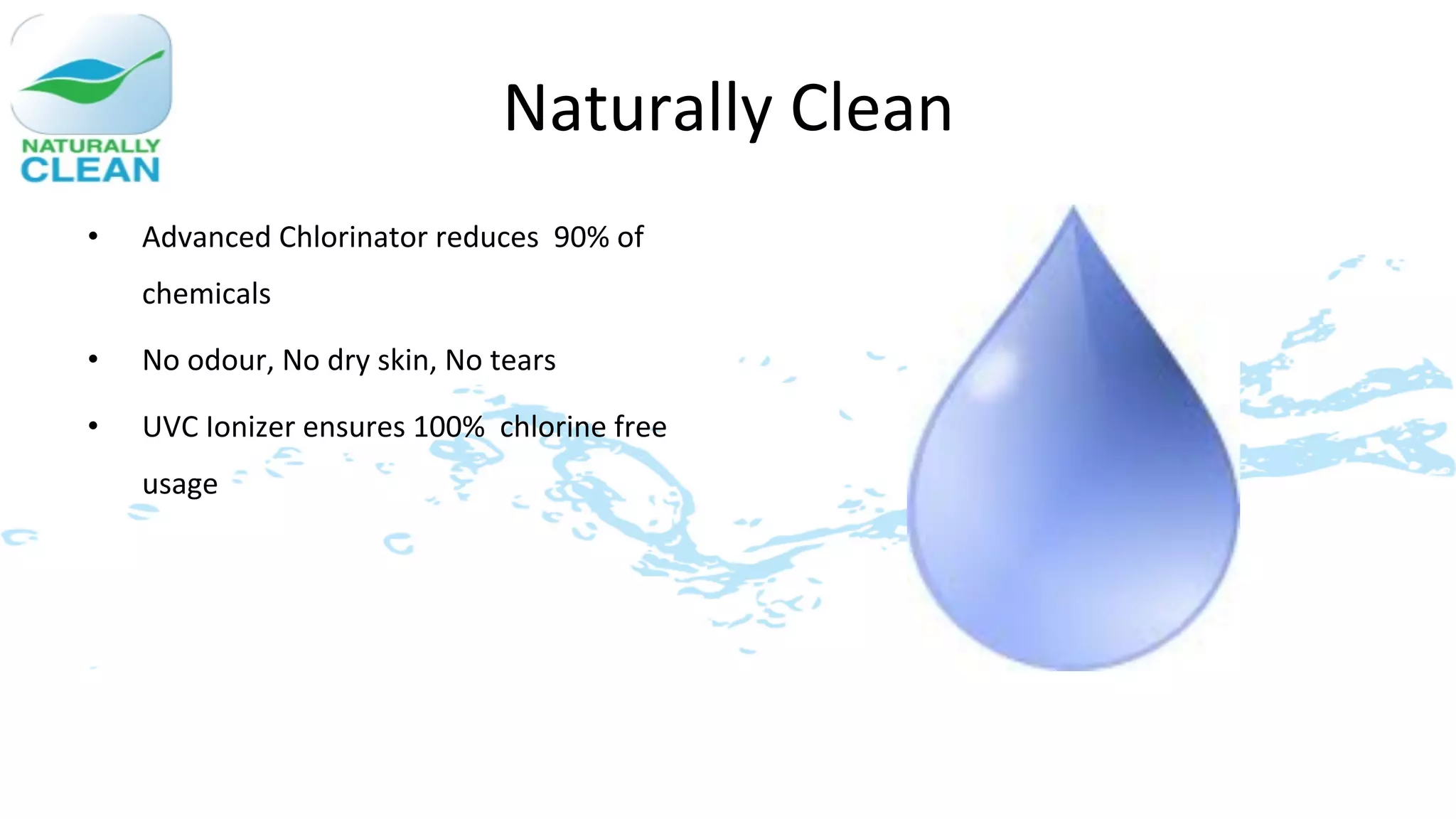 Naturally	
  Clean	
  
•    Advanced	
  Chlorinator	
  reduces	
  	
  90%	
  of	
  
     chemicals	
  

•    No	
  odour,	
  No	
  dry	
  skin,	
  No	
  tears	
  

•    UVC	
  Ionizer	
  ensures	
  100%	
  	
  chlorine	
  free	
  
     usage	
  
 