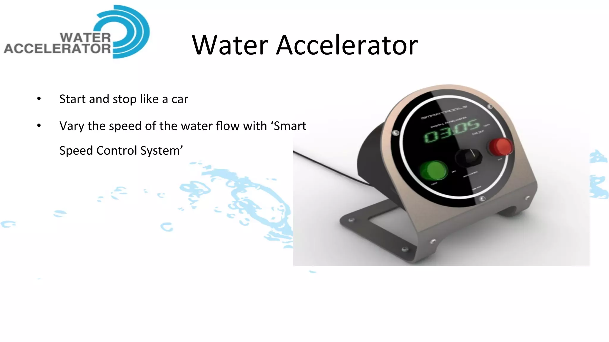 Water	
  Accelerator	
  
•    Start	
  and	
  stop	
  like	
  a	
  car	
  
•    Vary	
  the	
  speed	
  of	
  the	
  water	
  ﬂow	
  with	
  ‘Smart	
  
     Speed	
  Control	
  System’	
  
 