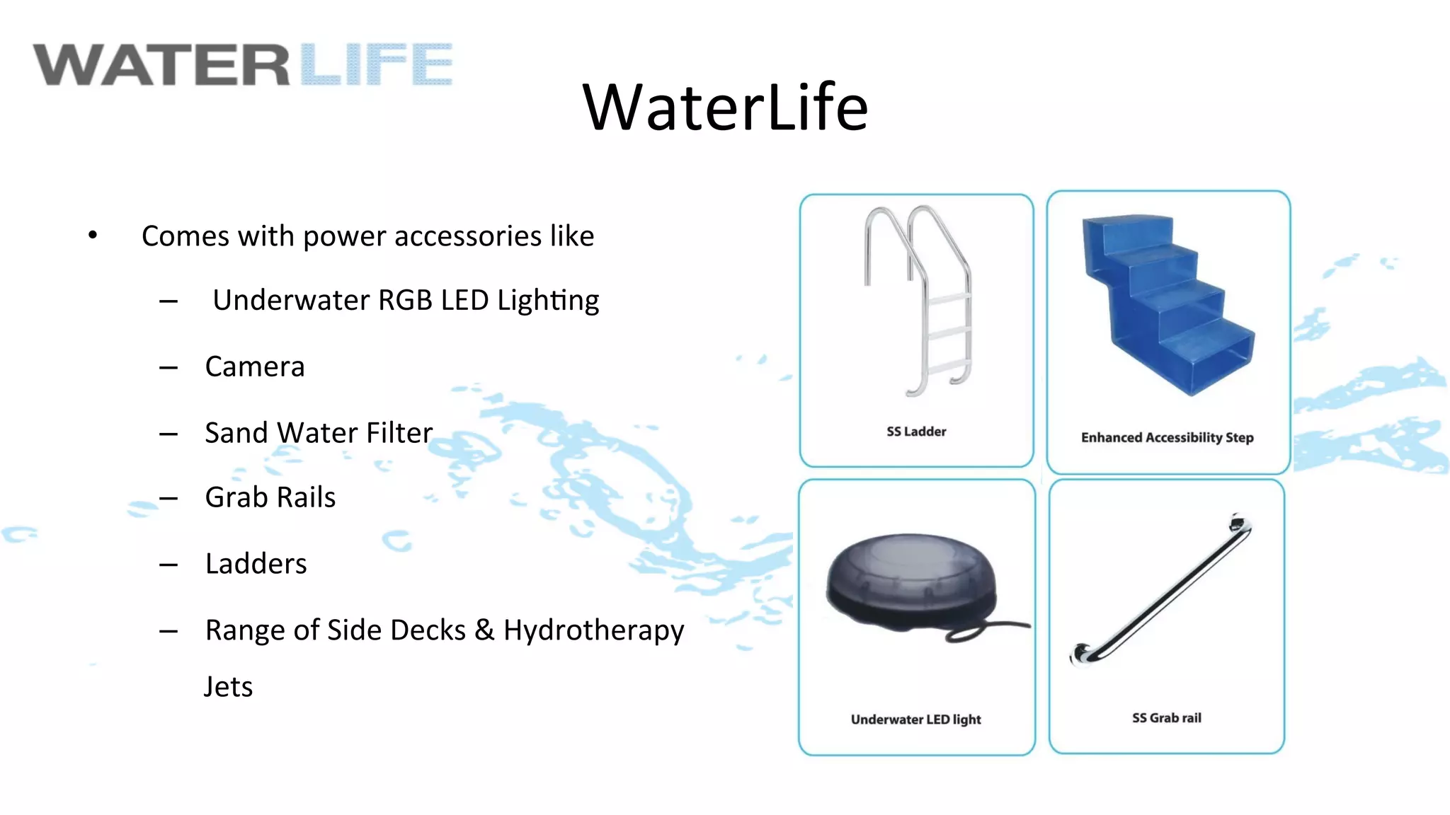 WaterLife	
  
•    Comes	
  with	
  power	
  accessories	
  like	
  
      –  	
  Underwater	
  RGB	
  LED	
  Ligh>ng	
  

      –  Camera	
  

      –  Sand	
  Water	
  Filter	
  

      –  Grab	
  Rails	
  

      –  Ladders	
  

      –  Range	
  of	
  Side	
  Decks	
  &	
  Hydrotherapy	
  	
  
           Jets	
  
 
