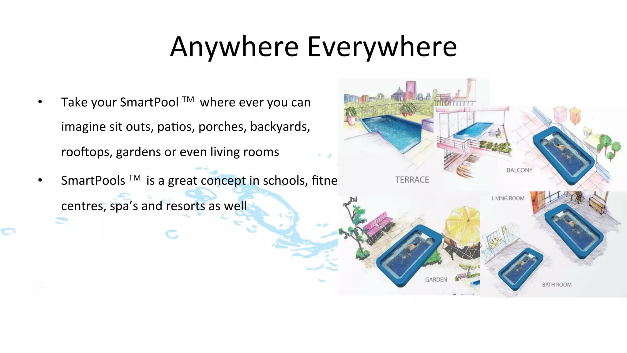 Anywhere	
  Everywhere	
  
•    Take	
  your	
  SmartPool	
  TM	
  	
  where	
  ever	
  you	
  can	
  
     imagine	
  sit	
  outs,	
  pa>os,	
  porches,	
  backyards,	
  
     roo]ops,	
  gardens	
  or	
  even	
  living	
  rooms	
  

•    SmartPools	
  TM	
  	
  is	
  a	
  great	
  concept	
  in	
  schools,	
  ﬁtness	
  
     centres,	
  spa’s	
  and	
  resorts	
  as	
  well	
  	
  
 