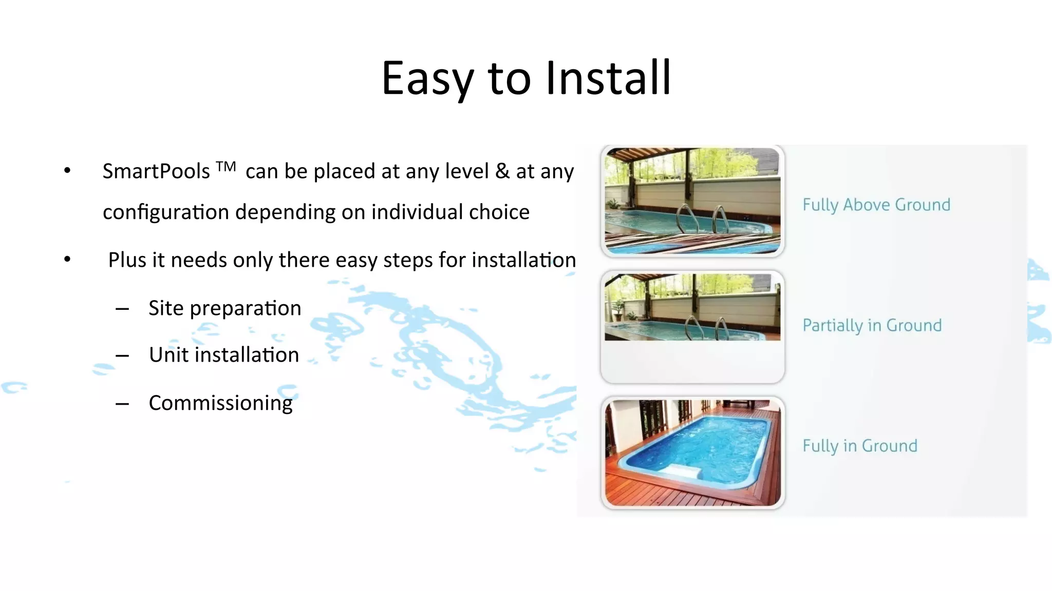 Easy	
  to	
  Install	
  
•    SmartPools	
  TM	
  	
  can	
  be	
  placed	
  at	
  any	
  level	
  &	
  at	
  any	
  
     conﬁgura>on	
  depending	
  on	
  individual	
  choice	
  

•    	
  Plus	
  it	
  needs	
  only	
  there	
  easy	
  steps	
  for	
  installa>on	
  

       –  Site	
  prepara>on	
  

       –  Unit	
  installa>on	
  

       –  Commissioning	
  
 
