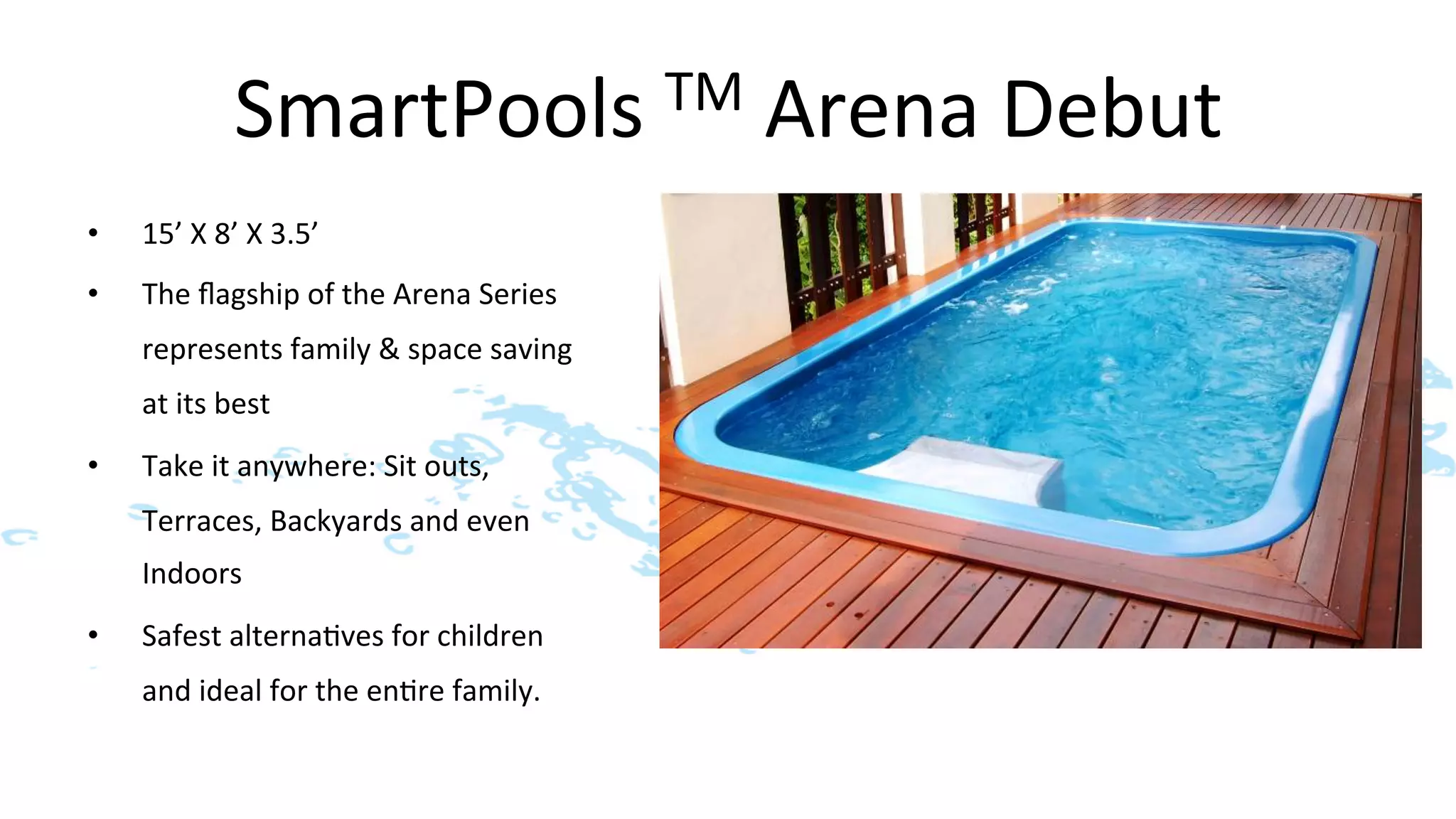 SmartPools	
  TM	
  Arena	
  Debut	
  
•    15’	
  X	
  8’	
  X	
  3.5’	
  
•    The	
  ﬂagship	
  of	
  the	
  Arena	
  Series	
  
     represents	
  family	
  &	
  space	
  saving	
  
     at	
  its	
  best	
  
•    Take	
  it	
  anywhere:	
  Sit	
  outs,	
  
     Terraces,	
  Backyards	
  and	
  even	
  
     Indoors	
  
•    Safest	
  alterna>ves	
  for	
  children	
  
     and	
  ideal	
  for	
  the	
  en>re	
  family.	
  
 