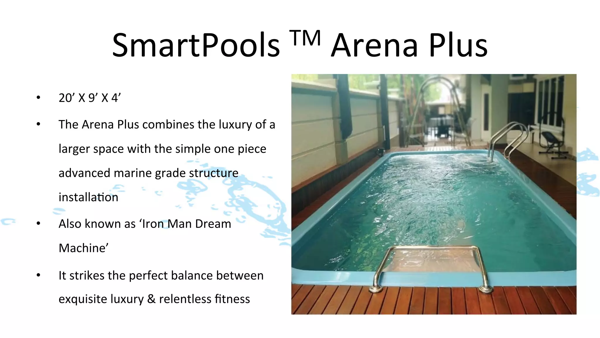 SmartPools	
  TM	
  Arena	
  Plus	
  
•    20’	
  X	
  9’	
  X	
  4’	
  
•    The	
  Arena	
  Plus	
  combines	
  the	
  luxury	
  of	
  a	
  
     larger	
  space	
  with	
  the	
  simple	
  one	
  piece	
  
     advanced	
  marine	
  grade	
  structure	
  
     installa>on	
  	
  
•    Also	
  known	
  as	
  ‘Iron	
  Man	
  Dream	
  
     Machine’	
  

•    It	
  strikes	
  the	
  perfect	
  balance	
  between	
  
     exquisite	
  luxury	
  &	
  relentless	
  ﬁtness	
  
 
