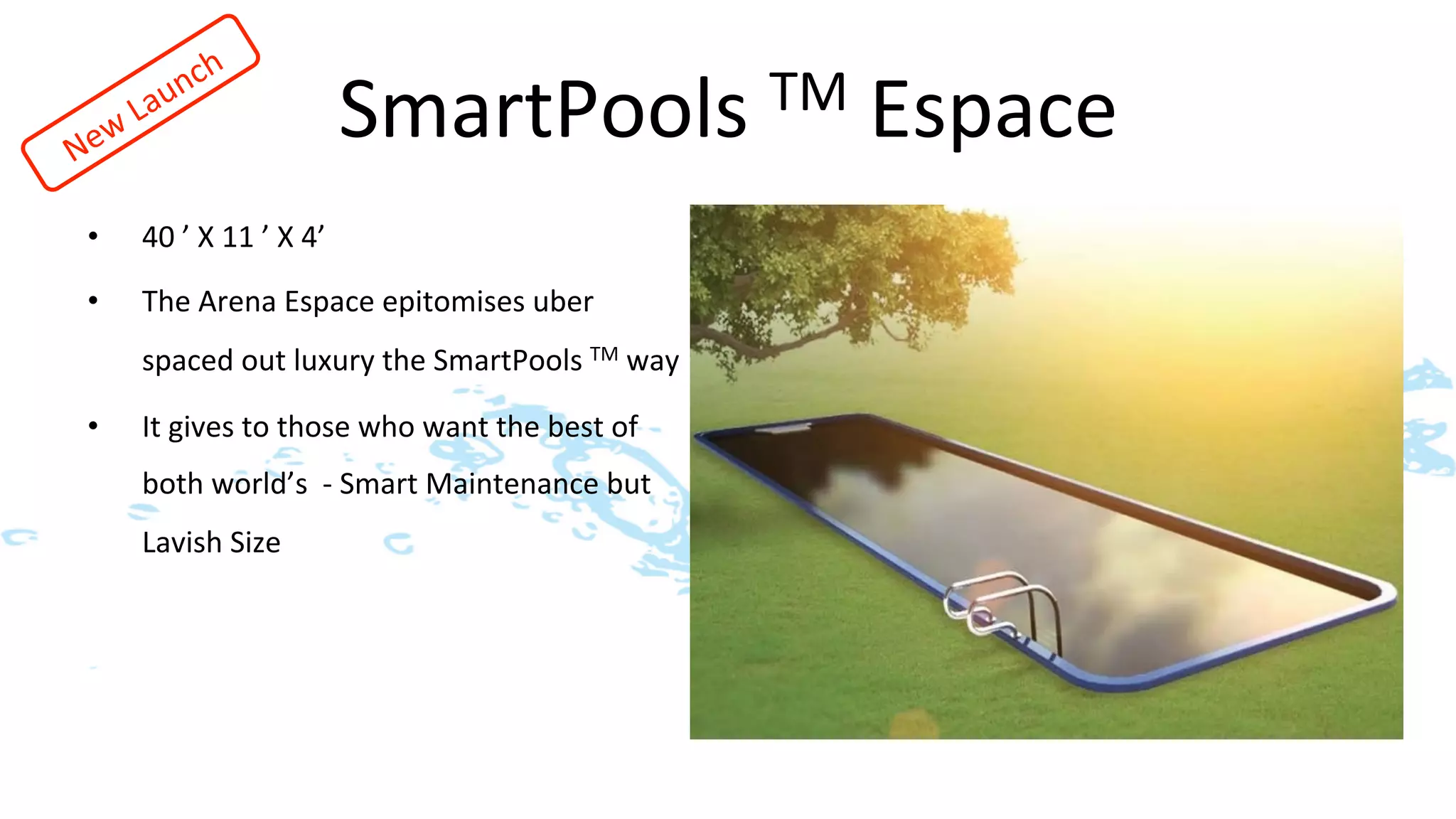 SmartPools	
  TM	
  Espace	
  
•    40	
  ’	
  X	
  11	
  ’	
  X	
  4’	
  
•    The	
  Arena	
  Espace	
  epitomises	
  uber	
  
     spaced	
  out	
  luxury	
  the	
  SmartPools	
  TM	
  way	
  	
  	
  	
  

•    It	
  gives	
  to	
  those	
  who	
  want	
  the	
  best	
  of	
  
     both	
  world’s	
  	
  -­‐	
  Smart	
  Maintenance	
  but	
  
     Lavish	
  Size	
  
 