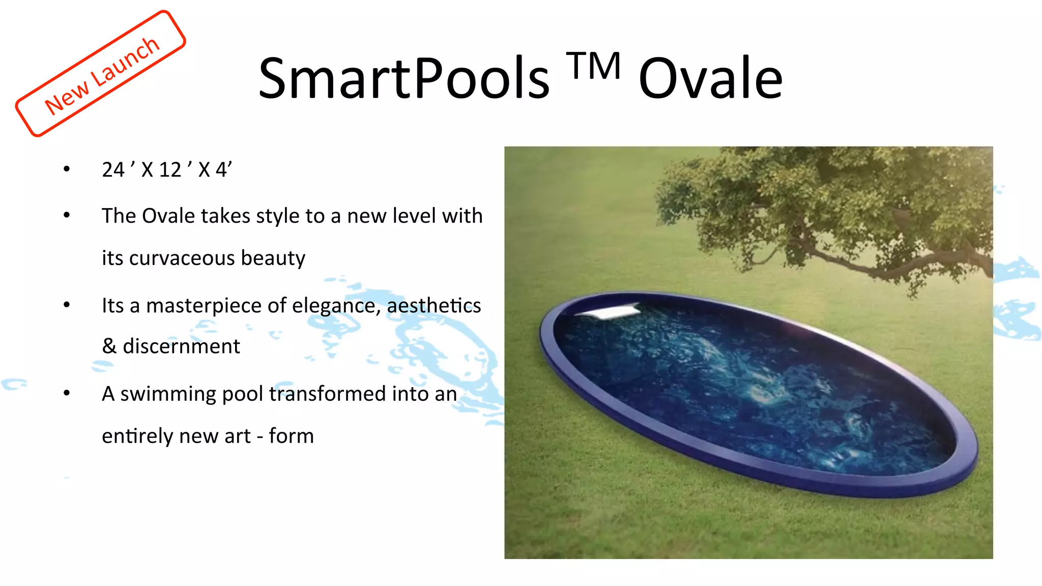SmartPools	
  TM	
  Ovale	
  
•    24	
  ’	
  X	
  12	
  ’	
  X	
  4’	
  	
  
•    The	
  Ovale	
  takes	
  style	
  to	
  a	
  new	
  level	
  with	
  
     its	
  curvaceous	
  beauty	
  	
  	
  	
  

•    Its	
  a	
  masterpiece	
  of	
  elegance,	
  aesthe>cs	
  
     &	
  discernment	
  

•    A	
  swimming	
  pool	
  transformed	
  into	
  an	
  
     en>rely	
  new	
  art	
  -­‐	
  form               	
  	
  
 