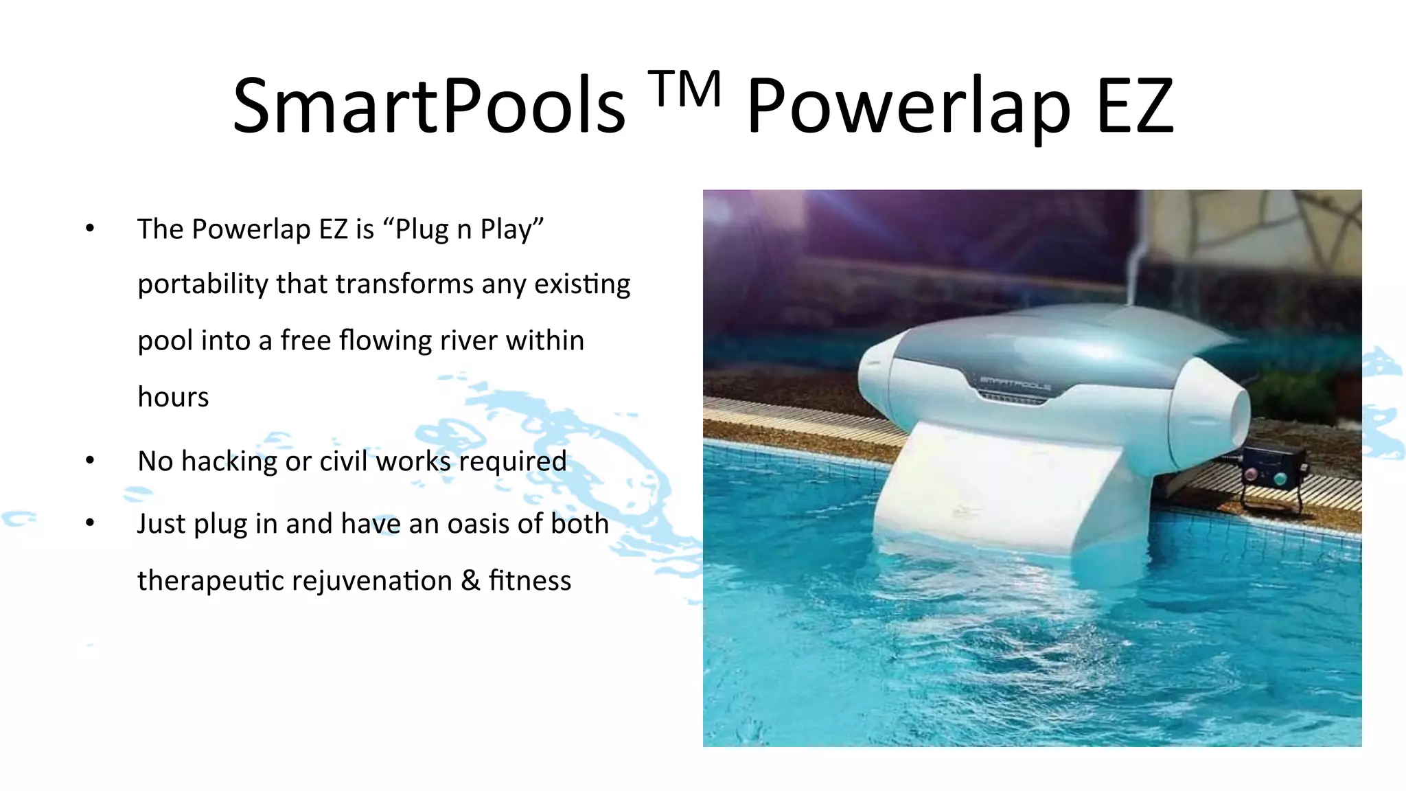 SmartPools	
  TM	
  Powerlap	
  EZ	
  
•    The	
  Powerlap	
  EZ	
  is	
  “Plug	
  n	
  Play”	
  
     portability	
  that	
  transforms	
  any	
  exis>ng	
  
     pool	
  into	
  a	
  free	
  ﬂowing	
  river	
  within	
  
     hours	
  

•    No	
  hacking	
  or	
  civil	
  works	
  required	
  

•    Just	
  plug	
  in	
  and	
  have	
  an	
  oasis	
  of	
  both	
  
     therapeu>c	
  rejuvena>on	
  &	
  ﬁtness	
  
 