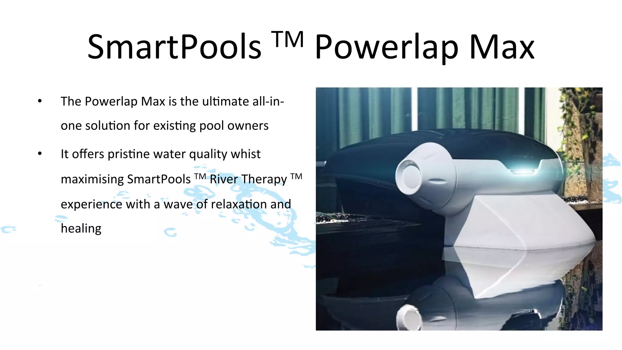 SmartPools	
  TM	
  Powerlap	
  Max	
  
•    The	
  Powerlap	
  Max	
  is	
  the	
  ul>mate	
  all-­‐in-­‐
     one	
  solu>on	
  for	
  exis>ng	
  pool	
  owners	
  

•    It	
  oﬀers	
  pris>ne	
  water	
  quality	
  whist	
  
     maximising	
  SmartPools	
  TM	
  River	
  Therapy	
  TM	
  	
  
     experience	
  with	
  a	
  wave	
  of	
  relaxa>on	
  and	
  
     healing	
  
 