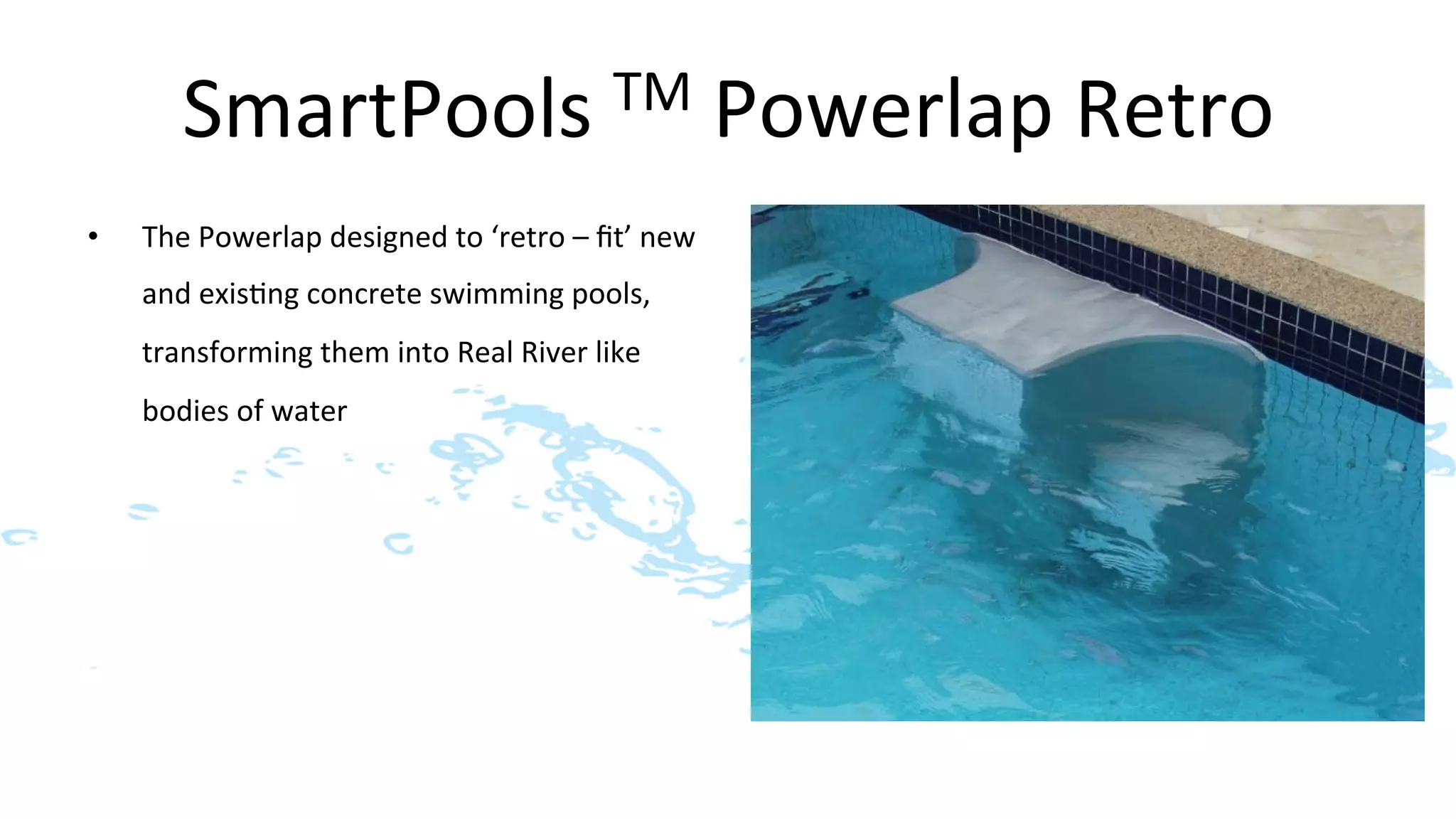 SmartPools	
  TM	
  Powerlap	
  Retro	
  
•    The	
  Powerlap	
  designed	
  to	
  ‘retro	
  –	
  ﬁt’	
  new	
  
     and	
  exis>ng	
  concrete	
  swimming	
  pools,	
  
     transforming	
  them	
  into	
  Real	
  River	
  like	
  
     bodies	
  of	
  water	
  	
  
 