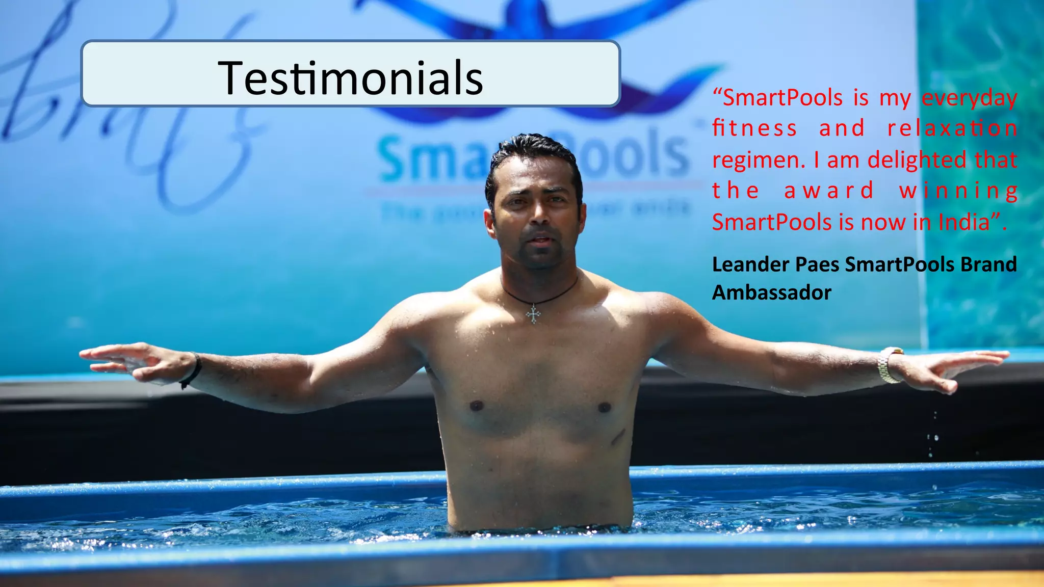 Tes>monials	
     “SmartPools	
   is	
   my	
   everyday	
  
                  ﬁ t n e s s	
   a n d	
   r e l a x a > o n	
  
                  regimen.	
   I	
   am	
   delighted	
   that	
  
                  t h e 	
   a w a r d 	
   w i n n i n g	
  
                  SmartPools	
  is	
  now	
  in	
  India”.	
  	
  	
  
                  Leander	
  Paes	
  SmartPools	
  Brand	
  
                  Ambassador	
  
                                          	
  
 