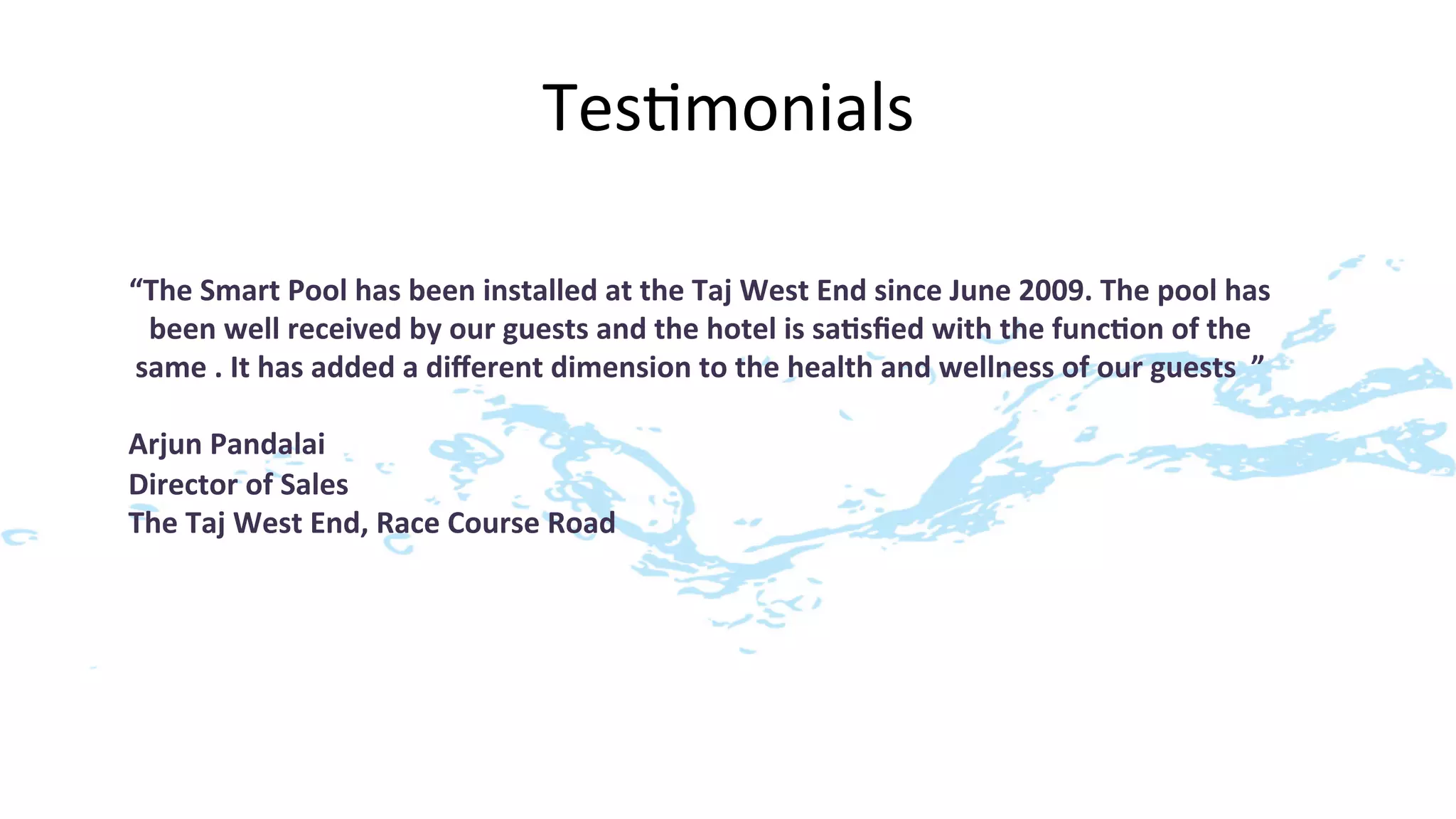 Tes>monials
                                                            	
  

“The	
  Smart	
  Pool	
  has	
  been	
  installed	
  at	
  the	
  Taj	
  West	
  End	
  since	
  June	
  2009.	
  The	
  pool	
  has	
  
 been	
  well	
  received	
  by	
  our	
  guests	
  and	
  the	
  hotel	
  is	
  sa7sﬁed	
  with	
  the	
  func7on	
  of	
  the	
  
same	
  .	
  It	
  has	
  added	
  a	
  diﬀerent	
  dimension	
  to	
  the	
  health	
  and	
  wellness	
  of	
  our	
  guests	
  	
  ”	
  
                                                                  	
  
Arjun	
  Pandalai	
  
Director	
  of	
  Sales	
  
The	
  Taj	
  West	
  End,	
  Race	
  Course	
  Road	
  
 