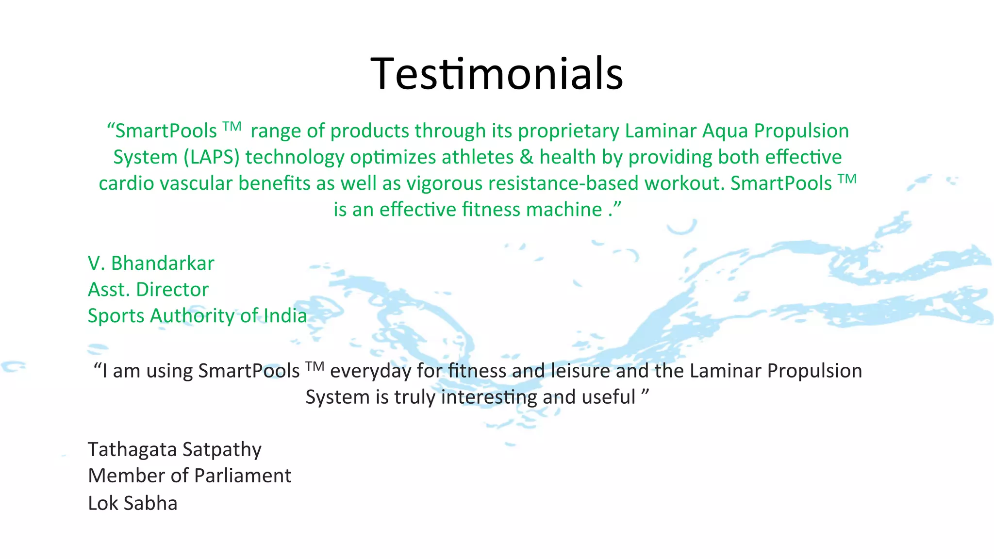 Tes>monials
                                                        	
  
  “SmartPools	
  TM	
  	
  range	
  of	
  products	
  through	
  its	
  proprietary	
  Laminar	
  Aqua	
  Propulsion	
  
      System	
  (LAPS)	
  technology	
  op>mizes	
  athletes	
  &	
  health	
  by	
  providing	
  both	
  eﬀec>ve	
  
 cardio	
  vascular	
  beneﬁts	
  as	
  well	
  as	
  vigorous	
  resistance-­‐based	
  workout.	
  SmartPools	
  TM	
  	
  
                                          is	
  an	
  eﬀec>ve	
  ﬁtness	
  machine	
  .”	
  
                                                                  	
  
V.	
  Bhandarkar	
  
Asst.	
  Director	
  
Sports	
  Authority	
  of	
  India	
  

 “I	
  am	
  using	
  SmartPools	
  TM	
  everyday	
  for	
  ﬁtness	
  and	
  leisure	
  and	
  the	
  Laminar	
  Propulsion	
  
                                    System	
  is	
  truly	
  interes>ng	
  and	
  useful	
  ”	
  
                                                                 	
  
Tathagata	
  Satpathy	
  
Member	
  of	
  Parliament	
  	
  
Lok	
  Sabha	
  
 