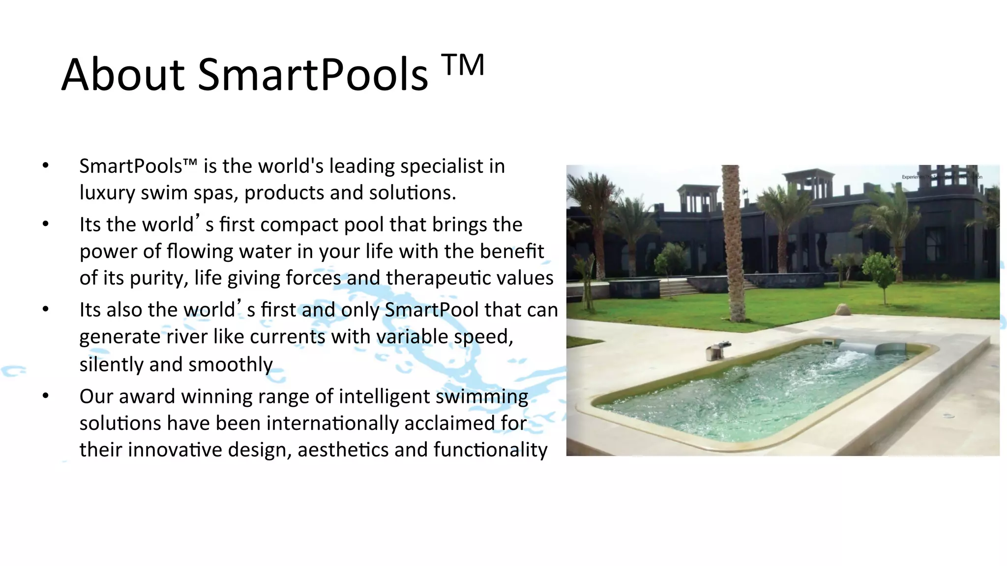 About	
  SmartPools	
  TM	
  
•     SmartPools™	
  is	
  the	
  world's	
  leading	
  specialist	
  in	
  
      luxury	
  swim	
  spas,	
  products	
  and	
  solu>ons.	
  
•     Its	
  the	
  world’s	
  ﬁrst	
  compact	
  pool	
  that	
  brings	
  the	
  
      power	
  of	
  ﬂowing	
  water	
  in	
  your	
  life	
  with	
  the	
  beneﬁt	
  
      of	
  its	
  purity,	
  life	
  giving	
  forces	
  and	
  therapeu>c	
  values	
  
•     Its	
  also	
  the	
  world’s	
  ﬁrst	
  and	
  only	
  SmartPool	
  that	
  can	
  
      generate	
  river	
  like	
  currents	
  with	
  variable	
  speed,	
  
      silently	
  and	
  smoothly	
  
•     Our	
  award	
  winning	
  range	
  of	
  intelligent	
  swimming	
  
      solu>ons	
  have	
  been	
  interna>onally	
  acclaimed	
  for	
  
      their	
  innova>ve	
  design,	
  aesthe>cs	
  and	
  func>onality	
  
 