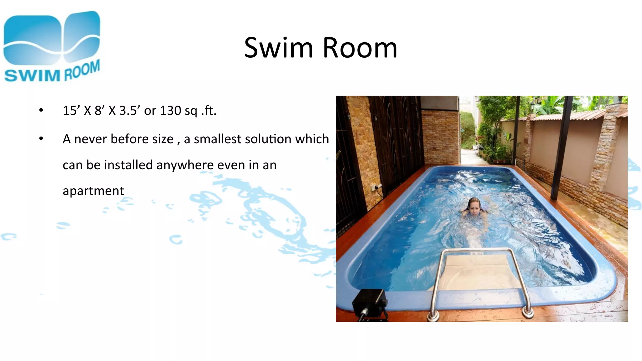 Swim	
  Room	
  
•    15’	
  X	
  8’	
  X	
  3.5’	
  or	
  130	
  sq	
  .].	
  
•    A	
  never	
  before	
  size	
  ,	
  a	
  smallest	
  solu>on	
  which	
  
     can	
  be	
  installed	
  anywhere	
  even	
  in	
  an	
  
     apartment	
  
 