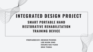 SMART PORTABLE HAND
RESTORATIVE REHABILITATION
TRAINING DEVICE
INTEGRATED DESIGN PROJECT
PREPARED BY: DENNIS PHIONG
LEE KUOK JING
HOUNG NAI YUAN
ERIC TIONG
 
