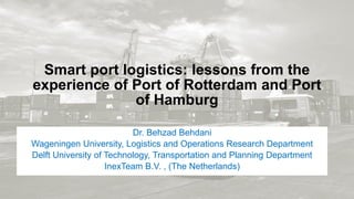 Smart port logistics: lessons from the
experience of Port of Rotterdam and Port
of Hamburg
Dr. Behzad Behdani
Wageningen University, Logistics and Operations Research Department
Delft University of Technology, Transportation and Planning Department
InexTeam B.V. , (The Netherlands)
 