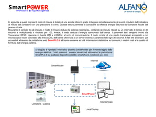 In aggiunta a questi ingressi il nodo di misura è dotato di una sonda ottica in grado di leggere simultaneamente gli eventi impulsivi dell’indicatore
di misura del contatore con una precisione di ±4ms. Questa lettura permette di conoscere la effettiva energia fatturata dal contatore fiscale del
gestore di rete .
Misurando il periodo tra gli impulsi, il nodo di misura deduce la potenza istantanea, contando gli impulsi rilavati su un intervallo di tempo di 36
secondi e moltiplicando il risultato per 100, invece, il nodo deduce l’energia consumata dall’utenza. I parametri letti vengono inviati via
Transceiver GFSK, operante in banda ISM a 433MHz, al nodo di comunicazione. Il nodo consta di uno stadio transceiver accoppiato a un
microscopico router connesso alla linea ADSL dell’utente che invia a un server esterno i parametri letti ogni 36 secondi. I dati letti diventano poi
accessibili attraverso la piattaforma web SmartPLC.it all’utente assieme ad utili informazioni statistiche sui consumi, i relativi costi e la qualità di
fornitura dell’energia elettrica.
Contatore / Cabina
SmartPower
Di seguito è riportato l’innovativo sistema SmartPower per il monitoraggio della
energia elettrica. I dati possono essere visualizzati attraverso la piattaforma
SmartPLC.it su qualsiasi dispositivo (tablet, smartphone, notebook, pc, ecc).
SmartRouter
Internet
Unità Display
Utente finale
 