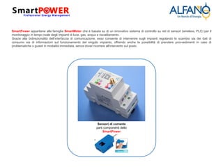 SmartPower appartiene alla famiglia SmartMeter che è basata su di un innovativo sistema di controllo su reti di sensori (wireless, PLC) per il
monitoraggio in tempo reale degli impianti di luce, gas, acqua e riscaldamento.
Grazie alla bidirezionalità dell’interfaccia di comunicazione, esso consente di intervenire sugli impianti regolando lo scambio sia dei dati di
consumo sia di informazioni sul funzionamento del singolo impianto, offrendo anche la possibilità di prendere provvedimenti in caso di
problematiche o guasti in modalità immediata, senza dover ricorrere all'intervento sul posto.
Sensori di corrente
parti componenti dello
SmartPower
 