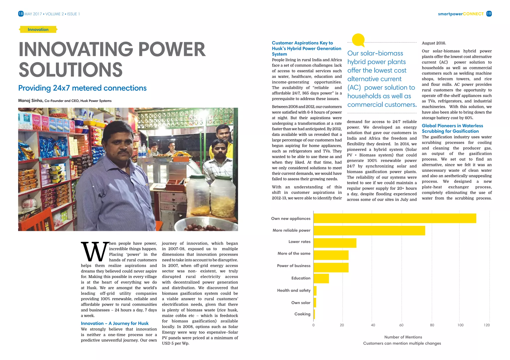 smartpowerConnect18 19May 2017 • Volume 2 • Issue 1
W
hen people have power,
incredible things happen.
Placing ‘power’ in the
hands of rural customers
helps them realize aspirations and
dreams they believed could never aspire
for. Making this possible in every village
is at the heart of everything we do
at Husk. We are amongst the world’s
leading off-grid utility companies
providing 100% renewable, reliable and
affordable power to rural communities
and businesses – 24 hours a day, 7 days
a week.
Innovation – A Journey for Husk
We strongly believe that innovation
is neither a one-time process nor a
predictive uneventful journey. Our own
journey of innovation, which began
in 2007-08, exposed us to multiple
dimensions that innovation processes
need to take into account to be disruptive.
In 2007, when off-grid energy access
sector was non- existent, we truly
disrupted rural electricity access
with decentralized power generation
and distribution. We discovered that
biomass gasification system could be
a viable answer to rural customers’
electrification needs, given that there
is plenty of biomass waste (rice husk,
maize cobbs etc – which is feedstock
for biomass gasification) available
locally. In 2008, options such as Solar
Energy were way too expensive–Solar
PV panels were priced at a minimum of
USD 5 per Wp.
Innovating Power
Solutions
Innovation
Manoj Sinha, Co-Founder and CEO, Husk Power Systems
Customer Aspirations Key to
Husk’s Hybrid Power Generation
System
People living in rural India and Africa
face a set of common challenges: lack
of access to essential services such
as water, healthcare, education and
income-generating opportunities.
The availability of “reliable and
affordable 24/7, 365 days power” is a
prerequisite to address these issues.
Between2008and2012,ourcustomers
were satisfied with 6-8 hours of power
at night. But their aspirations were
undergoing a transformation at a rate
fasterthanwe had anticipated. By2012,
data available with us revealed that a
large percentage of our customers had
begun aspiring for home appliances,
such as refrigerators and TVs. They
wanted to be able to use these as and
when they liked. At that time, had
we only considered solutions to meet
their current demands, we would have
failed to assess their growing needs.
With an understanding of this
shift in customer aspirations in
2012-13, we were able to identify their
demand for access to 24/7 reliable
power. We developed an energy
solution that gave our customers in
India and Africa the freedom and
flexibility they desired. In 2014, we
pioneered a hybrid system (Solar
PV + Biomass system) that could
generate 100% renewable power
24/7 by synchronizing solar and
biomass gasification power plants.
The reliability of our systems were
tested to see if we could maintain a
regular power supply for 20+ hours
a day, despite flooding experienced
across some of our sites in July and
August 2016.
Our solar-biomass hybrid power
plants offer the lowest cost alternative
current (AC) power solution to
households as well as commercial
customers such as welding machine
shops, telecom towers, and rice
and flour mills. AC power provides
rural customers the opportunity to
operate off-the-shelf appliances such
as TVs, refrigerators, and industrial
machineries. With this solution, we
have also been able to bring down the
storage battery cost by 60%.
Global Pioneers in Waterless
Scrubbing for Gasification
The gasification industry uses water
scrubbing processes for cooling
and cleaning the producer gas,
an output of the gasification
process. We set out to find an
alternative, since we felt it was an
unnecessary waste of clean water
and also an aesthetically unappealing
process. We designed a new
plate-heat exchanger process,
completely eliminating the use of
water from the scrubbing process.
Number of Mentions
Customers can mention multiple changes
Own new appliances
More reliable power
Lower rates
More of the same
Power of business
Education
Health and safety
Own solar
Cooking
0 40 8020 60 100 120
Our solar-biomass
hybrid power plants
offer the lowest cost
alternative current
(AC) power solution to
households as well as
commercial customers.
Providing 24x7 metered connections
 