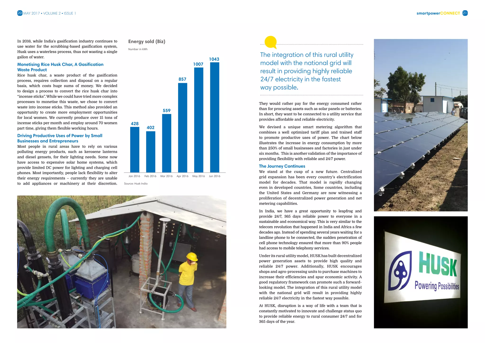 smartpowerConnect20 21May 2017 • Volume 2 • Issue 1
In 2016, while India’s gasification industry continues to
use water for the scrubbing-based gasification system,
Husk uses a waterless process, thus not wasting a single
gallon of water.
Monetising Rice Husk Char, A Gasification
Waste Product
Rice husk char, a waste product of the gasification
process, requires collection and disposal on a regular
basis, which costs huge sums of money. We decided
to design a process to convert the rice husk char into
“incense sticks”. While we could have tried more complex
processes to monetise this waste, we chose to convert
waste into incense sticks. This method also provided an
opportunity to create more employment opportunities
for local women. We currently produce over 15 tons of
incense sticks per month and employ around 70 women
part time, giving them flexible working hours.
Driving Productive Uses of Power by Small
Businesses and Entrepreneurs
Most people in rural areas have to rely on various
polluting energy products, such as kerosene lanterns
and diesel gensets, for their lighting needs. Some now
have access to expensive solar home systems, which
provide limited DC power for lighting and charging cell
phones. Most importantly, people lack flexibility to alter
their energy requirements – currently they are unable
to add appliances or machinery at their discretion.
428
Number in kWh
Energy sold (Biz)
Jan 2016
Source: Husk India
Feb 2016 Mar 2016 Apr 2016 May 2016 Jun 2016
402
559
857
1007
1043
They would rather pay for the energy consumed rather
than for procuring assets such as solar panels or batteries.
In short, they want to be connected to a utility service that
provides affordable and reliable electricity.
We devised a unique smart metering algorithm that
combines a well optimized tariff plan and trained staff
to promote productive uses of power. The chart below
illustrates the increase in energy consumption by more
than 250% of small businesses and factories in just under
six months. This is another validation of the importance of
providing flexibility with reliable and 24/7 power.
The Journey Continues
We stand at the cusp of a new future. Centralized
grid expansion has been every country’s electrification
model for decades. That model is rapidly changing
even in developed countries, Some countries, including
the United States and Germany are now witnessing a
proliferation of decentralized power generation and net
metering capabilities.
In India, we have a great opportunity to leapfrog and
provide 24/7, 365 days reliable power to everyone in a
sustainable and economical way. This is very similar to the
telecom revolution that happened in India and Africa a few
decades ago. Instead of spending several years waiting for a
landline phone to be connected, the sudden penetration of
cell phone technology ensured that more than 90% people
had access to mobile telephony services.
Under its rural utility model, HUSK has built decentralized
power generation assets to provide high quality and
reliable 24/7 power. Additionally, HUSK encourages
shops and agro-processing units to purchase machines to
increase their efficiencies and spur economic activity. A
good regulatory framework can promote such a forward-
looking model. The integration of this rural utility model
with the national grid will result in providing highly
reliable 24/7 electricity in the fastest way possible.
At HUSK, disruption is a way of life with a team that is
constantly motivated to innovate and challenge status quo
to provide reliable energy to rural consumer 24/7 and for
365 days of the year.
The integration of this rural utility
model with the national grid will
result in providing highly reliable
24/7 electricity in the fastest
way possible.
 