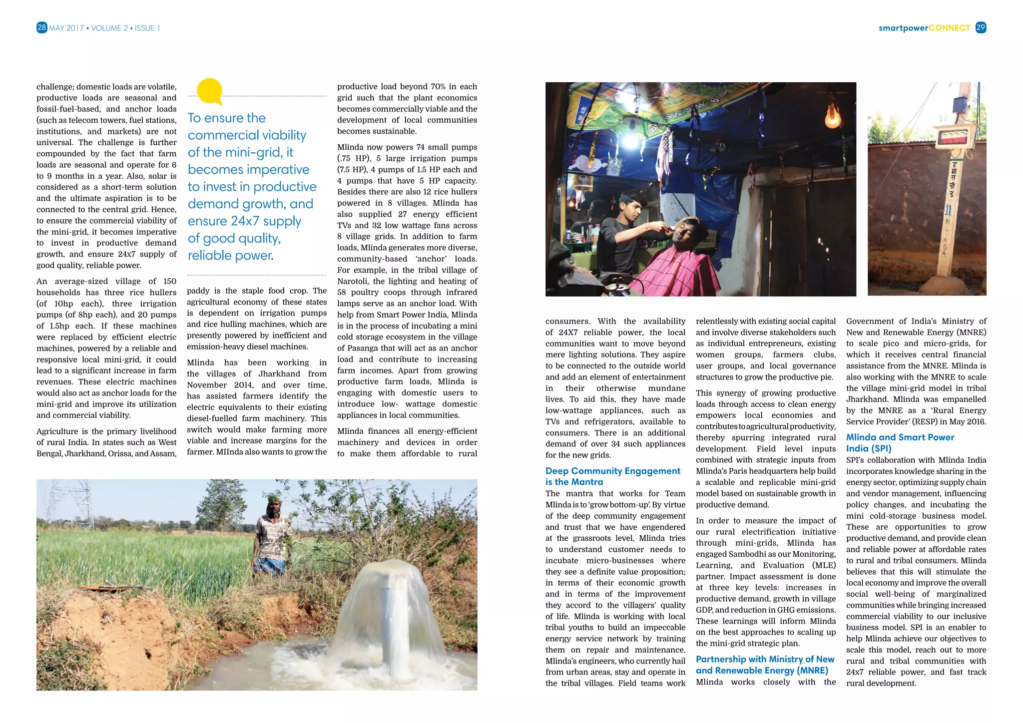 smartpowerConnect28 29May 2017 • Volume 2 • Issue 1
consumers. With the availability
of 24X7 reliable power, the local
communities want to move beyond
mere lighting solutions. They aspire
to be connected to the outside world
and add an element of entertainment
in their otherwise mundane
lives. To aid this, they have made
low-wattage appliances, such as
TVs and refrigerators, available to
consumers. There is an additional
demand of over 34 such appliances
for the new grids.
Deep Community Engagement
is the Mantra
The mantra that works for Team
Mlindais to ‘growbottom-up’. By virtue
of the deep community engagement
and trust that we have engendered
at the grassroots level, Mlinda tries
to understand customer needs to
incubate micro-businesses where
they see a definite value proposition;
in terms of their economic growth
and in terms of the improvement
they accord to the villagers’ quality
of life. Mlinda is working with local
tribal youths to build an impeccable
energy service network by training
them on repair and maintenance.
Mlinda’s engineers, who currently hail
from urban areas, stay and operate in
the tribal villages. Field teams work
relentlessly with existing social capital
and involve diverse stakeholders such
as individual entrepreneurs, existing
women groups, farmers clubs,
user groups, and local governance
structures to grow the productive pie.
This synergy of growing productive
loads through access to clean energy
empowers local economies and
contributestoagriculturalproductivity,
thereby spurring integrated rural
development. Field level inputs
combined with strategic inputs from
Mlinda’s Paris headquarters help build
a scalable and replicable mini-grid
model based on sustainable growth in
productive demand.
In order to measure the impact of
our rural electrification initiative
through mini-grids, Mlinda has
engaged Sambodhi as our Monitoring,
Learning, and Evaluation (MLE)
partner. Impact assessment is done
at three key levels: increases in
productive demand, growth in village
GDP, and reduction in GHG emissions.
These learnings will inform Mlinda
on the best approaches to scaling up
the mini-grid strategic plan.
Partnership with Ministry of New
and Renewable Energy (MNRE)
Mlinda works closely with the
Government of India’s Ministry of
New and Renewable Energy (MNRE)
to scale pico and micro-grids, for
which it receives central financial
assistance from the MNRE. Mlinda is
also working with the MNRE to scale
the village mini-grid model in tribal
Jharkhand. Mlinda was empanelled
by the MNRE as a ‘Rural Energy
Service Provider’ (RESP) in May 2016.
Mlinda and Smart Power
India (SPI)
SPI’s collaboration with Mlinda India
incorporates knowledge sharing in the
energy sector, optimizing supply chain
and vendor management, influencing
policy changes, and incubating the
mini cold-storage business model.
These are opportunities to grow
productive demand, and provide clean
and reliable power at affordable rates
to rural and tribal consumers. Mlinda
believes that this will stimulate the
local economy and improve the overall
social well-being of marginalized
communities while bringing increased
commercial viability to our inclusive
business model. SPI is an enabler to
help Mlinda achieve our objectives to
scale this model, reach out to more
rural and tribal communities with
24x7 reliable power, and fast track
rural development.
challenge; domestic loads are volatile,
productive loads are seasonal and
fossil-fuel-based, and anchor loads
(such as telecom towers, fuel stations,
institutions, and markets) are not
universal. The challenge is further
compounded by the fact that farm
loads are seasonal and operate for 6
to 9 months in a year. Also, solar is
considered as a short-term solution
and the ultimate aspiration is to be
connected to the central grid. Hence,
to ensure the commercial viability of
the mini-grid, it becomes imperative
to invest in productive demand
growth, and ensure 24x7 supply of
good quality, reliable power.
An average-sized village of 150
households has three rice hullers
(of 10hp each), three irrigation
pumps (of 8hp each), and 20 pumps
of 1.5hp each. If these machines
were replaced by efficient electric
machines, powered by a reliable and
responsive local mini-grid, it could
lead to a significant increase in farm
revenues. These electric machines
would also act as anchor loads for the
mini-grid and improve its utilization
and commercial viability.
Agriculture is the primary livelihood
of rural India. In states such as West
Bengal, Jharkhand, Orissa, and Assam,
paddy is the staple food crop. The
agricultural economy of these states
is dependent on irrigation pumps
and rice hulling machines, which are
presently powered by inefficient and
emission-heavy diesel machines.
Mlinda has been working in
the villages of Jharkhand from
November 2014, and over time,
has assisted farmers identify the
electric equivalents to their existing
diesel-fuelled farm machinery. This
switch would make farming more
viable and increase margins for the
farmer. MIInda also wants to grow the
productive load beyond 70% in each
grid such that the plant economics
becomes commercially viable and the
development of local communities
becomes sustainable.
Mlinda now powers 74 small pumps
(.75 HP), 5 large irrigation pumps
(7.5 HP), 4 pumps of 1.5 HP each and
4 pumps that have 5 HP capacity.
Besides there are also 12 rice hullers
powered in 8 villages. Mlinda has
also supplied 27 energy efficient
TVs and 32 low wattage fans across
8 village grids. In addition to farm
loads, Mlinda generates more diverse,
community-based ‘anchor’ loads.
For example, in the tribal village of
Narotoli, the lighting and heating of
58 poultry coops through infrared
lamps serve as an anchor load. With
help from Smart Power India, Mlinda
is in the process of incubating a mini
cold storage ecosystem in the village
of Pasanga that will act as an anchor
load and contribute to increasing
farm incomes. Apart from growing
productive farm loads, Mlinda is
engaging with domestic users to
introduce low- wattage domestic
appliances in local communities.
Mlinda finances all energy-efficient
machinery and devices in order
to make them affordable to rural
To ensure the
commercial viability
of the mini-grid, it
becomes imperative
to invest in productive
demand growth, and
ensure 24x7 supply
of good quality,
reliable power.
 