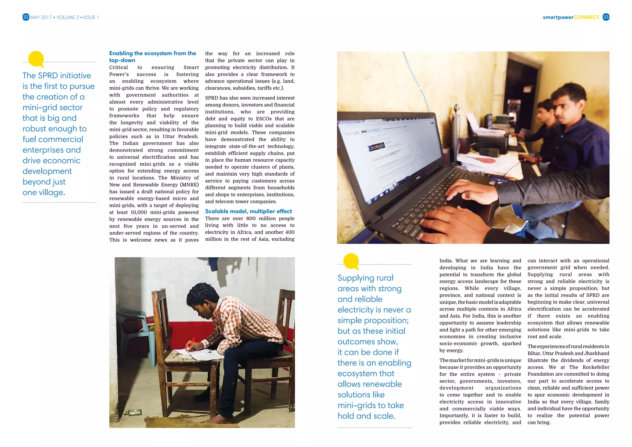 smartpowerConnect32 33May 2017 • Volume 2 • Issue 1
The SPRD initiative
is the first to pursue
the creation of a
mini-grid sector
that is big and
robust enough to
fuel commercial
enterprises and
drive economic
development
beyond just
one village.
Enabling the ecosystem from the
top-down
Critical to ensuring Smart
Power’s success is fostering
an enabling ecosystem where
mini-grids can thrive. We are working
with government authorities at
almost every administrative level
to promote policy and regulatory
frameworks that help ensure
the longevity and viability of the
mini-grid sector, resulting in favorable
policies such as in Uttar Pradesh.
The Indian government has also
demonstrated strong commitment
to universal electrification and has
recognized mini-grids as a viable
option for extending energy access
in rural locations. The Ministry of
New and Renewable Energy (MNRE)
has issued a draft national policy for
renewable energy-based micro and
mini-grids, with a target of deploying
at least 10,000 mini-grids powered
by renewable energy sources in the
next five years in un-served and
under-served regions of the country.
This is welcome news as it paves
the way for an increased role
that the private sector can play in
promoting electricity distribution. It
also provides a clear framework to
advance operational issues (e.g. land,
clearances, subsidies, tariffs etc.).
SPRD has also seen increased interest
among donors, investors and financial
institutions, who are providing
debt and equity to ESCOs that are
planning to build viable and scalable
mini-grid models. These companies
have demonstrated the ability to
integrate state-of-the-art technology,
establish efficient supply chains, put
in place the human resource capacity
needed to operate clusters of plants,
and maintain very high standards of
service to paying customers across
different segments from households
and shops to enterprises, institutions,
and telecom tower companies.
Scalable model, multiplier effect
There are over 600 million people
living with little to no access to
electricity in Africa, and another 400
million in the rest of Asia, excluding
India. What we are learning and
developing in India have the
potential to transform the global
energy access landscape for these
regions. While every village,
province, and national context is
unique,thebasicmodelisadaptable
across multiple contexts in Africa
and Asia. For India, this is another
opportunity to assume leadership
and light a path for other emerging
economies in creating inclusive
socio-economic growth, sparked
by energy.
Themarketformini-gridsisunique
because it provides an opportunity
for the entire system – private
sector, governments, investors,
development organizations
to come together and to enable
electricity access in innovative
and commercially viable ways.
Importantly, it is faster to build,
provides reliable electricity, and
can interact with an operational
government grid when needed.
Supplying rural areas with
strong and reliable electricity is
never a simple proposition; but
as the initial results of SPRD are
beginning to make clear, universal
electrification can be accelerated
if there exists an enabling
ecosystem that allows renewable
solutions like mini-grids to take
root and scale.
Theexperiencesofruralresidentsin
Bihar, Uttar Pradesh and Jharkhand
illustrate the dividends of energy
access. We at The Rockefeller
Foundation are committed to doing
our part to accelerate access to
clean, reliable and sufficient power
to spur economic development in
India so that every village, family
and individual have the opportunity
to realize the potential power
can bring.
Supplying rural
areas with strong
and reliable
electricity is never a
simple proposition;
but as these initial
outcomes show,
it can be done if
there is an enabling
ecosystem that
allows renewable
solutions like
mini-grids to take
hold and scale.
 