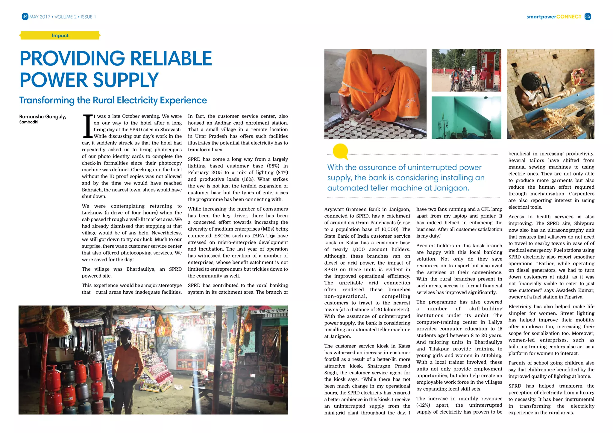smartpowerConnect34 35May 2017 • Volume 2 • Issue 1
??
I
t was a late October evening. We were
on our way to the hotel after a long
tiring day at the SPRD sites in Shravasti.
While discussing our day’s work in the
car, it suddenly struck us that the hotel had
repeatedly asked us to bring photocopies
of our photo identity cards to complete the
check-in formalities since their photocopy
machine was defunct. Checking into the hotel
without the ID proof copies was not allowed
and by the time we would have reached
Bahraich, the nearest town, shops would have
shut down.
We were contemplating returning to
Lucknow (a drive of four hours) when the
cab passed through a well-lit market area. We
had already dismissed that stopping at that
village would be of any help. Nevertheless,
we still got down to try our luck. Much to our
surprise, there was a customer service center
that also offered photocopying services. We
were saved for the day!
The village was Bhardauliya, an SPRD
powered site.
This experience would be a major stereotype
that rural areas have inadequate facilities.
In fact, the customer service center, also
housed an Aadhar card enrolment station.
That a small village in a remote location
in Uttar Pradesh has offers such facilities
illustrates the potential that electricity has to
transform lives.
SPRD has come a long way from a largely
lighting based customer base (98%) in
February 2015 to a mix of lighting (84%)
and productive loads (16%). What strikes
the eye is not just the tenfold expansion of
customer base but the types of enterprises
the programme has been connecting with.
While increasing the number of consumers
has been the key driver, there has been
a concerted effort towards increasing the
diversity of medium enterprises (MEs) being
connected. ESCOs, such as TARA Urja have
stressed on micro-enterprise development
and incubation. The last year of operation
has witnessed the creation of a number of
enterprises, whose benefit catchment is not
limited to entrepreneurs but trickles down to
the community as well.
SPRD has contributed to the rural banking
system in its catchment area. The branch of
Providing Reliable
Power Supply
Transforming the Rural Electricity Experience
Impact
Ramanshu Ganguly,
Sambodhi
Aryavart Grameen Bank in Janigaon,
connected to SPRD, has a catchment
of around six Gram Panchayats (close
to a population base of 10,000). The
State Bank of India customer service
kiosk in Katsa has a customer base
of nearly 1,000 account holders.
Although, these branches ran on
diesel or grid power, the impact of
SPRD on these units is evident in
the improved operational efficiency.
The unreliable grid connection
often rendered these branches
non-operational, compelling
customers to travel to the nearest
towns (at a distance of 20 kilometers).
With the assurance of uninterrupted
power supply, the bank is considering
installing an automated teller machine
at Janigaon.
The customer service kiosk in Katsa
has witnessed an increase in customer
footfall as a result of a better-lit, more
attractive kiosk. Shatrugan Prasad
Singh, the customer service agent for
the kiosk says, “While there has not
been much change in my operational
hours, the SPRD electricity has ensured
a better ambience in this kiosk. I receive
an uninterrupted supply from the
mini-grid plant throughout the day. I
have two fans running and a CFL lamp
apart from my laptop and printer. It
has indeed helped in enhancing the
business. After all customer satisfaction
is my duty.”
Account holders in this kiosk branch
are happy with this local banking
solution. Not only do they save
resources on transport but also avail
the services at their convenience.
With the rural branches present in
such areas, access to formal financial
services has improved significantly.
The programme has also covered
a number of skill-building
institutions under its ambit. The
computer-training center in Laliya
provides computer education to 15
students aged between 8 to 20 years.
And tailoring units in Bhardauliya
and Tilakpur provide training to
young girls and women in stitching.
With a local trainer involved, these
units not only provide employment
opportunities, but also help create an
employable work force in the villages
by expanding local skill sets.
The increase in monthly revenues
(-12%) apart, the uninterrupted
supply of electricity has proven to be
beneficial in increasing productivity.
Several tailors have shifted from
manual sewing machines to using
electric ones. They are not only able
to produce more garments but also
reduce the human effort required
through mechanization. Carpenters
are also reporting interest in using
electrical tools.
Access to health services is also
improving. The SPRD site, Shivpura
now also has an ultrasonography unit
that ensures that villagers do not need
to travel to nearby towns in case of of
medical emergency. Fuel stations using
SPRD electricity also report smoother
operations. “Earlier, while operating
on diesel generators, we had to turn
down customers at night, as it was
not financially viable to cater to just
one customer.” says Awadesh Kumar,
owner of a fuel station in Pipariya.
Electricity has also helped make life
simpler for women. Street lighting
has helped improve their mobility
after sundown too, increasing their
scope for socialization too. Moreover,
women-led enterprises, such as
tailoring training centers also act as a
platform for women to interact.
Parents of school going children also
say that children are benefitted by the
improved quality of lighting at home.
SPRD has helped transform the
perception of electricity from a luxury
to necessity. It has been instrumental
in transforming the electricity
experience in the rural areas.
With the assurance of uninterrupted power
supply, the bank is considering installing an
automated teller machine at Janigaon.
 