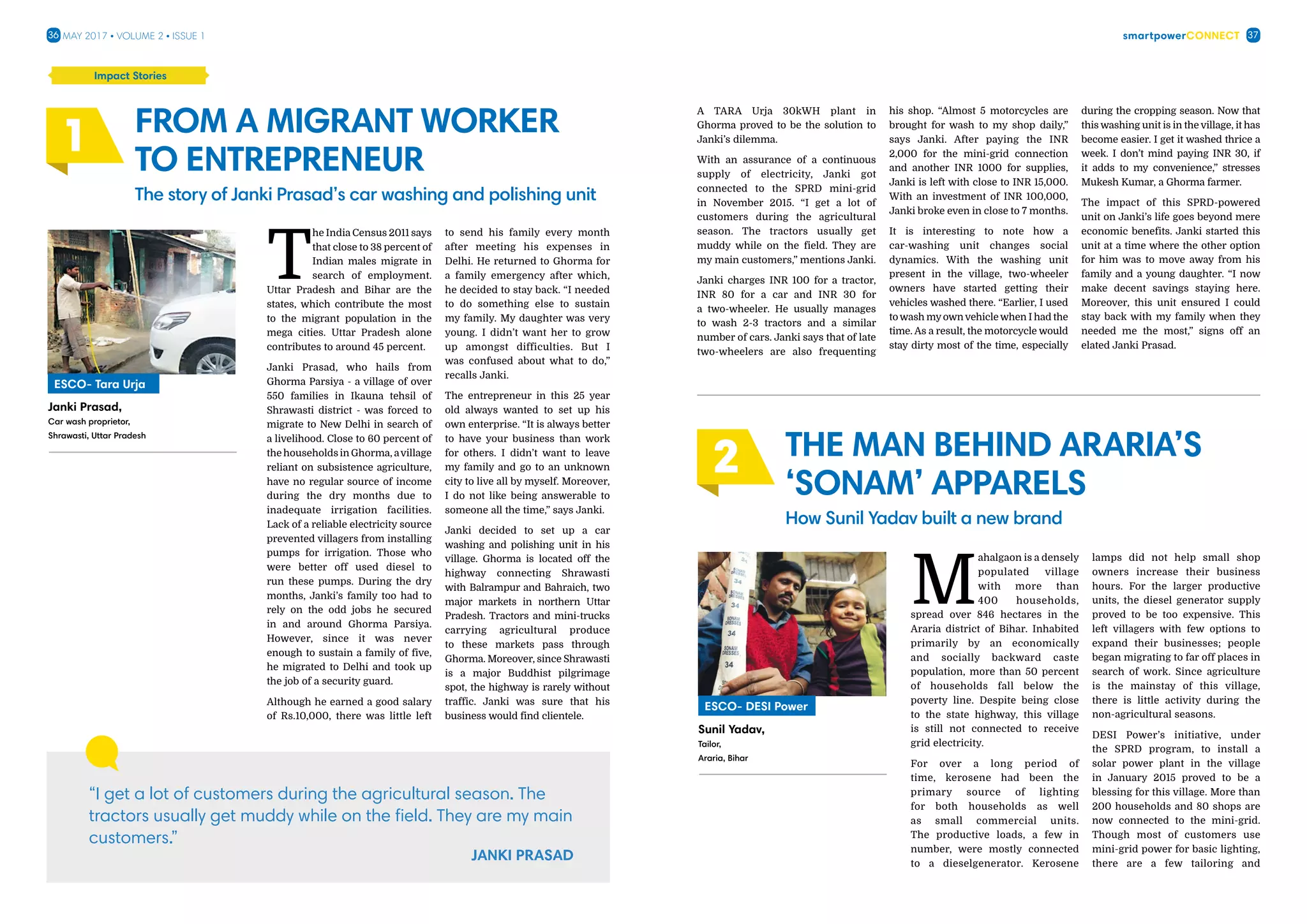 smartpowerConnect36 37May 2017 • Volume 2 • Issue 1
T
he India Census 2011 says
that close to 38 percent of
Indian males migrate in
search of employment.
Uttar Pradesh and Bihar are the
states, which contribute the most
to the migrant population in the
mega cities. Uttar Pradesh alone
contributes to around 45 percent.
Janki Prasad, who hails from
Ghorma Parsiya - a village of over
550 families in Ikauna tehsil of
Shrawasti district - was forced to
migrate to New Delhi in search of
a livelihood. Close to 60 percent of
the households in Ghorma, avillage
reliant on subsistence agriculture,
have no regular source of income
during the dry months due to
inadequate irrigation facilities.
Lack of a reliable electricity source
prevented villagers from installing
pumps for irrigation. Those who
were better off used diesel to
run these pumps. During the dry
months, Janki’s family too had to
rely on the odd jobs he secured
in and around Ghorma Parsiya.
However, since it was never
enough to sustain a family of five,
he migrated to Delhi and took up
the job of a security guard.
Although he earned a good salary
of Rs.10,000, there was little left
to send his family every month
after meeting his expenses in
Delhi. He returned to Ghorma for
a family emergency after which,
he decided to stay back. “I needed
to do something else to sustain
my family. My daughter was very
young. I didn’t want her to grow
up amongst difficulties. But I
was confused about what to do,”
recalls Janki.
The entrepreneur in this 25 year
old always wanted to set up his
own enterprise. “It is always better
to have your business than work
for others. I didn’t want to leave
my family and go to an unknown
city to live all by myself. Moreover,
I do not like being answerable to
someone all the time,” says Janki.
Janki decided to set up a car
washing and polishing unit in his
village. Ghorma is located off the
highway connecting Shrawasti
with Balrampur and Bahraich, two
major markets in northern Uttar
Pradesh. Tractors and mini-trucks
carrying agricultural produce
to these markets pass through
Ghorma. Moreover, since Shrawasti
is a major Buddhist pilgrimage
spot, the highway is rarely without
traffic. Janki was sure that his
business would find clientele.
Impact Stories
From a migrant worker
to entrepreneur
The story of Janki Prasad’s car washing and polishing unit
“I get a lot of customers during the agricultural season. The
tractors usually get muddy while on the field. They are my main
customers.”
1
A TARA Urja 30kWH plant in
Ghorma proved to be the solution to
Janki’s dilemma.
With an assurance of a continuous
supply of electricity, Janki got
connected to the SPRD mini-grid
in November 2015. “I get a lot of
customers during the agricultural
season. The tractors usually get
muddy while on the field. They are
my main customers,” mentions Janki.
Janki charges INR 100 for a tractor,
INR 80 for a car and INR 30 for
a two-wheeler. He usually manages
to wash 2-3 tractors and a similar
number of cars. Janki says that of late
two-wheelers are also frequenting
his shop. “Almost 5 motorcycles are
brought for wash to my shop daily,”
says Janki. After paying the INR
2,000 for the mini-grid connection
and another INR 1000 for supplies,
Janki is left with close to INR 15,000.
With an investment of INR 100,000,
Janki broke even in close to 7 months.
It is interesting to note how a
car-washing unit changes social
dynamics. With the washing unit
present in the village, two-wheeler
owners have started getting their
vehicles washed there. “Earlier, I used
to wash my own vehicle when I had the
time. As a result, the motorcycle would
stay dirty most of the time, especially
during the cropping season. Now that
this washing unit is in the village, it has
become easier. I get it washed thrice a
week. I don’t mind paying INR 30, if
it adds to my convenience,” stresses
Mukesh Kumar, a Ghorma farmer.
The impact of this SPRD-powered
unit on Janki’s life goes beyond mere
economic benefits. Janki started this
unit at a time where the other option
for him was to move away from his
family and a young daughter. “I now
make decent savings staying here.
Moreover, this unit ensured I could
stay back with my family when they
needed me the most,” signs off an
elated Janki Prasad.
M
ahalgaon is a densely
populated village
with more than
400 households,
spread over 846 hectares in the
Araria district of Bihar. Inhabited
primarily by an economically
and socially backward caste
population, more than 50 percent
of households fall below the
poverty line. Despite being close
to the state highway, this village
is still not connected to receive
grid electricity.
For over a long period of
time, kerosene had been the
primary source of lighting
for both households as well
as small commercial units.
The productive loads, a few in
number, were mostly connected
to a dieselgenerator. Kerosene
lamps did not help small shop
owners increase their business
hours. For the larger productive
units, the diesel generator supply
proved to be too expensive. This
left villagers with few options to
expand their businesses; people
began migrating to far off places in
search of work. Since agriculture
is the mainstay of this village,
there is little activity during the
non-agricultural seasons.
DESI Power’s initiative, under
the SPRD program, to install a
solar power plant in the village
in January 2015 proved to be a
blessing for this village. More than
200 households and 80 shops are
now connected to the mini-grid.
Though most of customers use
mini-grid power for basic lighting,
there are a few tailoring and
The Man Behind Araria’s
‘Sonam’ apparels
How Sunil Yadav built a new brand
2
Janki Prasad,
Car wash proprietor,
Shrawasti, Uttar Pradesh
ESCO- Tara Urja
Sunil Yadav,
Tailor,
Araria, Bihar
ESCO- DESI Power
 