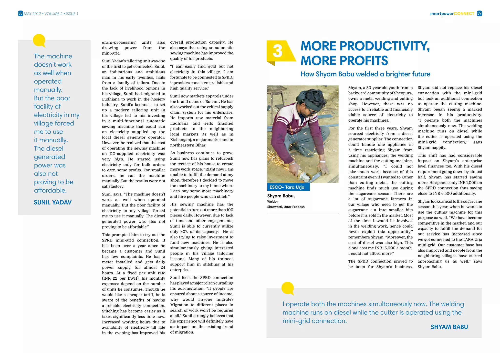 smartpowerConnect38 39May 2017 • Volume 2 • Issue 1
grain-processing units also
drawing power from the
mini-grid.
SunilYadav’stailoringunitwasone
of the first to get connected. Sunil,
an industrious and ambitious
man in his early twenties, hails
from a family of tailors. Due to
the lack of livelihood options in
his village, Sunil had migrated to
Ludhiana to work in the hosiery
industry. Sunil’s keenness to set
up a modern tailoring unit in
his village led to his investing
in a multi-functional automatic
sewing machine that could run
on electricity supplied by the
local diesel generator operator.
However, he realized that the cost
of operating the sewing machine
on DG-supplied electricity was
very high. He started using
electricity only for bulk orders
to earn some profits. For smaller
orders, he ran the machine
manually. But the results were not
satisfactory.
Sunil says, “The machine doesn’t
work as well when operated
manually. But the poor facility of
electricity in my village forced
me to use it manually. The diesel
generated power was also not
proving to be affordable.”
This prompted him to try out the
SPRD mini-grid connection. It
has been over a year since he
became a customer and Sunil
has few complaints. He has a
meter installed and gets daily
power supply for almost 24
hours. At a fixed per unit rate
(INR 22 per kWH), his monthly
expenses depend on the number
of units he consumes. Though he
would like a cheaper tariff, he is
aware of the benefits of having
a reliable electricity connection.
Stitching has become easier as it
takes significantly less time now.
Increased working hours due to
availability of electricity till late
in the evening has improved his
overall production capacity. He
also says that using an automatic
sewing machine has improved the
quality of his products.
“I can easily find gold but not
electricity in this village. I am
fortunate to be connected to SPRD;
it provides consistent, reliable and
high quality service.”
Sunil now markets apparels under
the brand name of ‘Sonam’. He has
also worked out the critical supply
chain system for his enterprise.
He imports raw material from
Ludhiana and sells finished
products in the neighboring
local markets as well as in
Kishanganj, a major market and in
northeastern Bihar.
As business continues to grow,
Sunil now has plans to refurbish
the terrace of his house to create
more work space. “Right now I am
unable to fulfill the demand at my
shop, therefore I decided to move
the machinery to my home where
I can buy some more machinery
and hire people who can stitch.”
His sewing machine has the
potential to turn out more than 100
pieces daily. However, due to lack
of time and other engagements,
Sunil is able to currently utilize
only 30% of its capacity. He is
also trying to raise investment to
fund new machines. He is also
simultaneously giving interested
people in his village tailoring
lessons. Many of his trainees
support him in stitching at his
enterprise.
Sunil feels the SPRD connection
hasplayedamajorroleincurtailing
his out-migration. “If people are
ensured about a source of income,
why would anyone migrate?
Migration to different places in
search of work won’t be required
at all.” Sunil strongly believes that
his experience will definitely have
an impact on the existing trend
of migration.
The machine
doesn’t work
as well when
operated
manually.
But the poor
facility of
electricity in my
village forced
me to use
it manually.
The diesel
generated
power was
also not
proving to be
affordable.
Shyam, a 30-year old youth from a
backward community of Sheopura,
owns a metal welding and cutting
shop. However, there was no
access to a reliable and financially
viable source of electricity to
operate his machines.
For the first three years, Shyam
sourced electricity from a diesel
generator supplier. The connection
could handle one appliance at
a time restricting Shyam from
using his appliances, the welding
machine and the cutting machine,
simultaneously. “I could not
take much work because of this
constraint even if I wanted to. Other
than cutting metal, the cutting
machine finds much use during
the sugarcane season. There are
a lot of sugarcane farmers in
our village who need to get the
sugarcane cut into smaller bits
before it is sold in the market. Most
of the time I would be involved
in the welding work, hence could
never exploit this opportunity,”
remembers Shyam. “Moreover, the
cost of diesel was also high. This
alone cost me INR 15,000 a month.
I could not afford more.”
The SPRD connection proved to
be boon for Shyam’s business.
Shyam did not replace his diesel
connection with the mini-grid
but took an additional connection
to operate the cutting machine.
Shyam began seeing a marked
increase in his productivity.
“I operate both the machines
simultaneously now. The welding
machine runs on diesel while
the cutter is operated using the
mini-grid connection,” says
Shyam happily.
This shift has had considerable
impact on Shyam’s enterprise
level finances too. With his diesel
requirement going down by almost
half, Shyam has started saving
more. He spends only INR 1,000 on
the SPRD connection thus saving
close to INR 6,500 additionally.
Shyamlooksaheadtothesugarcane
season this year, when he wants to
use the cutting machine for this
purpose as well. “We have become
competitive in the market, and our
capacity to fulfill the demand for
our service has increased since
we got connected to the TARA Urja
mini-grid. Our customer base has
also improved and people from the
neighboring villages have started
approaching us as well,” says
Shyam Babu.
More productivity,
more profits
How Shyam Babu welded a brighter future
3
I operate both the machines simultaneously now. The welding
machine runs on diesel while the cutter is operated using the
mini-grid connection.
3
Shyam Babu,
Welder,
Shrawasti, Uttar Pradesh
ESCO- Tara Urja
 