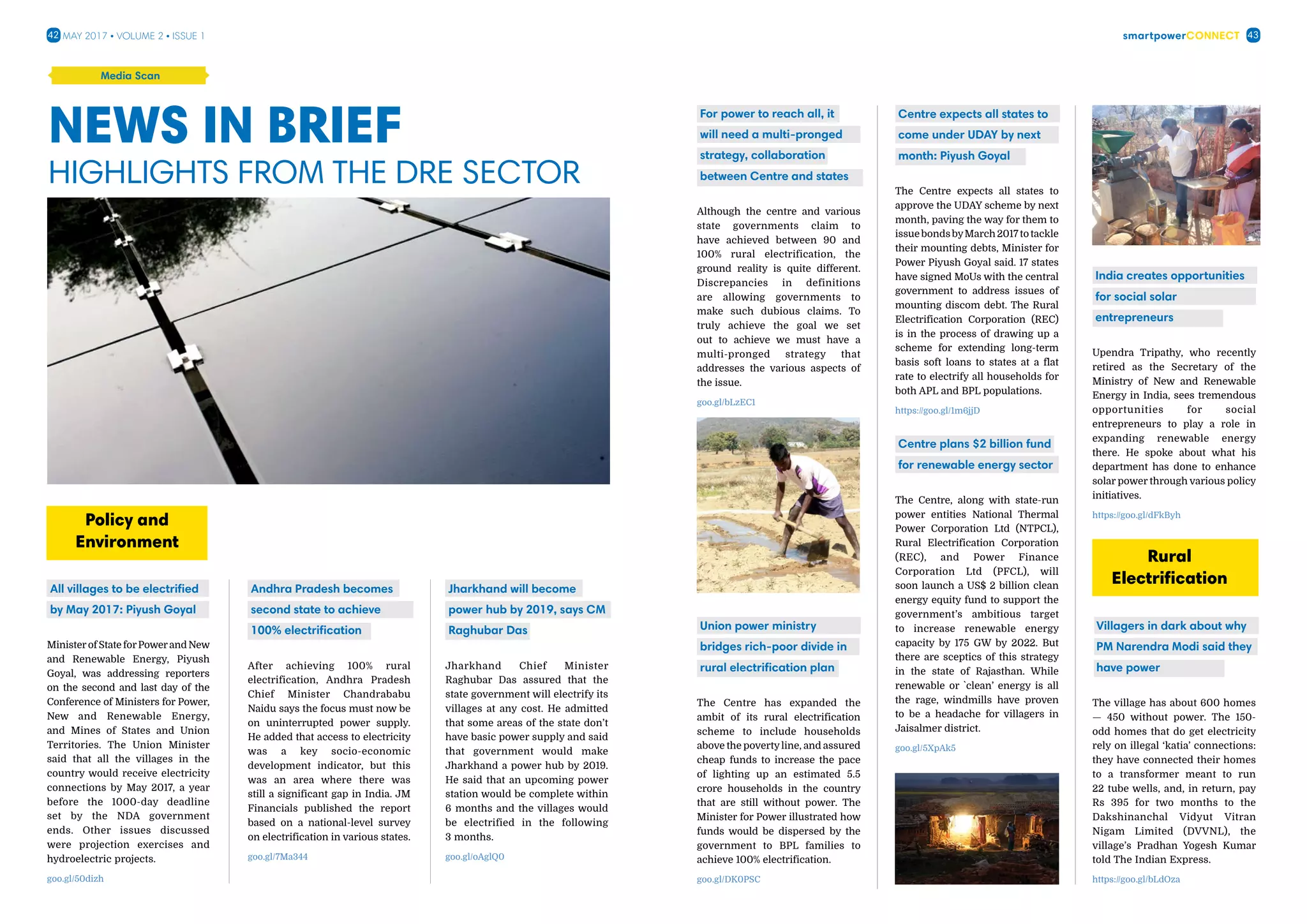 smartpowerConnect42 43May 2017 • Volume 2 • Issue 1
News in BRIEF
Highlights from the DRE sector
All villages to be electrified
by May 2017: Piyush Goyal
Ministerof State forPowerand New
and Renewable Energy, Piyush
Goyal, was addressing reporters
on the second and last day of the
Conference of Ministers for Power,
New and Renewable Energy,
and Mines of States and Union
Territories. The Union Minister
said that all the villages in the
country would receive electricity
connections by May 2017, a year
before the 1000-day deadline
set by the NDA government
ends. Other issues discussed
were projection exercises and
hydroelectric projects.
goo.gl/50dizh
Policy and
Environment
Jharkhand will become
power hub by 2019, says CM
Raghubar Das
Jharkhand Chief Minister
Raghubar Das assured that the
state government will electrify its
villages at any cost. He admitted
that some areas of the state don’t
have basic power supply and said
that government would make
Jharkhand a power hub by 2019.
He said that an upcoming power
station would be complete within
6 months and the villages would
be electrified in the following
3 months.
goo.gl/oAglQ0
Andhra Pradesh becomes
second state to achieve
100% electrification
After achieving 100% rural
electrification, Andhra Pradesh
Chief Minister Chandrababu
Naidu says the focus must now be
on uninterrupted power supply.
He added that access to electricity
was a key socio-economic
development indicator, but this
was an area where there was
still a significant gap in India. JM
Financials published the report
based on a national-level survey
on electrification in various states.
goo.gl/7Ma344
Media Scan
Union power ministry
bridges rich-poor divide in
rural electrification plan
The Centre has expanded the
ambit of its rural electrification
scheme to include households
above the povertyline, and assured
cheap funds to increase the pace
of lighting up an estimated 5.5
crore households in the country
that are still without power. The
Minister for Power illustrated how
funds would be dispersed by the
government to BPL families to
achieve 100% electrification.
goo.gl/DK0PSC
For power to reach all, it
will need a multi-pronged
strategy, collaboration
between Centre and states
Although the centre and various
state governments claim to
have achieved between 90 and
100% rural electrification, the
ground reality is quite different.
Discrepancies in definitions
are allowing governments to
make such dubious claims. To
truly achieve the goal we set
out to achieve we must have a
multi-pronged strategy that
addresses the various aspects of
the issue.
goo.gl/bLzEC1
India creates opportunities
for social solar
entrepreneurs
Upendra Tripathy, who recently
retired as the Secretary of the
Ministry of New and Renewable
Energy in India, sees tremendous
opportunities for social
entrepreneurs to play a role in
expanding renewable energy
there. He spoke about what his
department has done to enhance
solar power through various policy
initiatives.
https://goo.gl/dFkByh
Villagers in dark about why
PM Narendra Modi said they
have power
The village has about 600 homes
— 450 without power. The 150-
odd homes that do get electricity
rely on illegal ‘katia’ connections:
they have connected their homes
to a transformer meant to run
22 tube wells, and, in return, pay
Rs 395 for two months to the
Dakshinanchal Vidyut Vitran
Nigam Limited (DVVNL), the
village’s Pradhan Yogesh Kumar
told The Indian Express.
https://goo.gl/bLdOza
Rural
Electrification
Centre expects all states to
come under UDAY by next
month: Piyush Goyal
The Centre expects all states to
approve the UDAY scheme by next
month, paving the way for them to
issuebondsbyMarch2017totackle
their mounting debts, Minister for
Power Piyush Goyal said. 17 states
have signed MoUs with the central
government to address issues of
mounting discom debt. The Rural
Electrification Corporation (REC)
is in the process of drawing up a
scheme for extending long-term
basis soft loans to states at a flat
rate to electrify all households for
both APL and BPL populations.
https://goo.gl/1m6jjD
Centre plans $2 billion fund
for renewable energy sector
The Centre, along with state-run
power entities National Thermal
Power Corporation Ltd (NTPCL),
Rural Electrification Corporation
(REC), and Power Finance
Corporation Ltd (PFCL), will
soon launch a US$ 2 billion clean
energy equity fund to support the
government’s ambitious target
to increase renewable energy
capacity by 175 GW by 2022. But
there are sceptics of this strategy
in the state of Rajasthan. While
renewable or `clean’ energy is all
the rage, windmills have proven
to be a headache for villagers in
Jaisalmer district.
goo.gl/5XpAk5
 