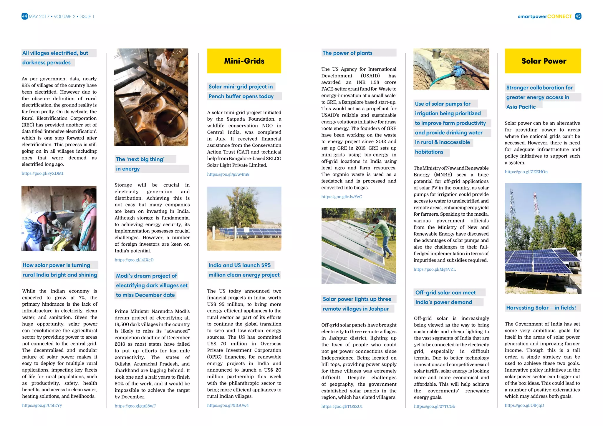 smartpowerConnect44 45May 2017 • Volume 2 • Issue 1
All villages electrified, but
darkness pervades
As per government data, nearly
98% of villages of the country have
been electrified. However due to
the obscure definition of rural
electrification, the ground reality is
far from pretty. On its website, the
Rural Electrification Corporation
(REC) has provided another set of
data titled ‘intensive electrification’,
which is one step forward after
electrification. This process is still
going on in all villages including
ones that were deemed as
electrified long ago.
https://goo.gl/8yXDM1
How solar power is turning
rural India bright and shining
While the Indian economy is
expected to grow at 7%, the
primary hindrance is the lack of
infrastructure in electricity, clean
water, and sanitation. Given the
huge opportunity, solar power
can revolutionize the agricultural
sector by providing power to areas
not connected to the central grid.
The decentralised and modular
nature of solar power makes it
easy to deploy for multiple rural
applications, impacting key facets
of life for rural populations, such
as productivity, safety, health
benefits, and access to clean water,
heating solutions, and livelihoods.
https://goo.gl/C5tEYy
Solar mini-grid project in
Pench buffer opens today
A solar mini-grid project initiated
by the Satpuda Foundation, a
wildlife conservation NGO in
Central India, was completed
in July. It received financial
assistance from the Conservation
Action Trust (CAT) and technical
helpfromBangalore-basedSELCO
Solar Light Private Limited.
https://goo.gl/g5w4m8
India and US launch $95
million clean energy project
The US today announced two
financial projects in India, worth
US$ 95 million, to bring more
energy-efficient appliances to the
rural sector as part of its efforts
to continue the global transition
to zero and low-carbon energy
sources. The US has committed
US$ 70 million in Overseas
Private Investment Corporation
(OPIC) financing for renewable
energy projects in India and
announced to launch a US$ 20
million partnership this week
with the philanthropic sector to
bring more efficient appliances to
rural Indian villages.
https://goo.gl/9IGUw4
The ‘next big thing’
in energy
Storage will be crucial in
electricity generation and
distribution. Achieving this is
not easy but many companies
are keen on investing in India.
Although storage is fundamental
to achieving energy security, its
implementation possesses crucial
challenges. However, a number
of foreign investors are keen on
India’s potential.
https://goo.gl/l41XcD
Modi’s dream project of
electrifying dark villages set
to miss December date
Prime Minister Narendra Modi’s
dream project of electrifying all
18,500 dark villages in the country
is likely to miss its “advanced”
completion deadline of December
2016 as most states have failed
to put up efforts for last-mile
connectivity. The states of
Odisha, Arunachal Pradesh, and
Jharkhand are lagging behind. It
took one and a half years to finish
60% of the work, and it would be
impossible to achieve the target
by December.
https://goo.gl/gu28wF
Mini-Grids
The power of plants
The US Agency for International
Development (USAID) has
awarded an INR 1.98 crore
PACE-settergrantfundfor‘Wasteto
energy-innovation at a small scale’
to GRE, a Bangalore based start-up.
This would act as a propellant for
USAID’s reliable and sustainable
energy solutions initiative for grass
roots energy. The founders of GRE
have been working on the waste
to energy project since 2012 and
set up GRE in 2015. GRE sets up
mini-grids using bio-energy in
off-grid locations in India using
local agro and farm resources.
The organic waste is used as a
feedstock and is processed and
converted into biogas.
https://goo.gl/rJwYzC
Solar power lights up three
remote villages in Jashpur
Off-grid solar panels have brought
electricity to three remote villages
in Jashpur district, lighting up
the lives of people who could
not get power connections since
Independence. Being located on
hill tops, providing power supply
for these villages was extremely
difficult. Despite challenges
of geography, the government
established solar panels in the
region, which has elated villagers.
https://goo.gl/TG3ZU1
Stronger collaboration for
greater energy access in
Asia Pacific
Solar power can be an alternative
for providing power to areas
where the national grids can’t be
accessed. However, there is need
for adequate infrastructure and
policy initiatives to support such
a system.
https://goo.gl/ZEEHOn
Harvesting Solar – in fields!
The Government of India has set
some very ambitious goals for
itself in the areas of solar power
generation and improving farmer
income. Though this is a tall
order, a single strategy can be
used to achieve these two goals.
Innovative policy initiatives in the
solar power sector can trigger out
of the box ideas. This could lead to
a number of positive externalities
which may address both goals.
https://goo.gl/OlPjqD
Solar Power
Use of solar pumps for
irrigation being prioritized
to improve farm productivity
and provide drinking water
in rural  inaccessible
habitations
TheMinistryofNewandRenewable
Energy (MNRE) sees a huge
potential for off-grid applications
of solar PV in the country, as solar
pumps for irrigation could provide
access to water to unelectrified and
remote areas, enhancing crop yield
for farmers. Speaking to the media,
various government officials
from the Ministry of New and
Renewable Energy have discussed
the advantages of solar pumps and
also the challenges to their full-
fledged implementation in terms of
impurities and subsidies required.
https://goo.gl/Mg4VZL
Off-grid solar can meet
India’s power demand
Off-grid solar is increasingly
being viewed as the way to bring
sustainable and cheap lighting to
the vast segments of India that are
yet to be connected to the electricity
grid, especially in difficult
terrain. Due to better technology
innovationsandcompetitivenessof
solar tariffs, solar energy is looking
more and more economical and
affordable. This will help achieve
the governments’ renewable
energy goals.
https://goo.gl/27TCGb
 