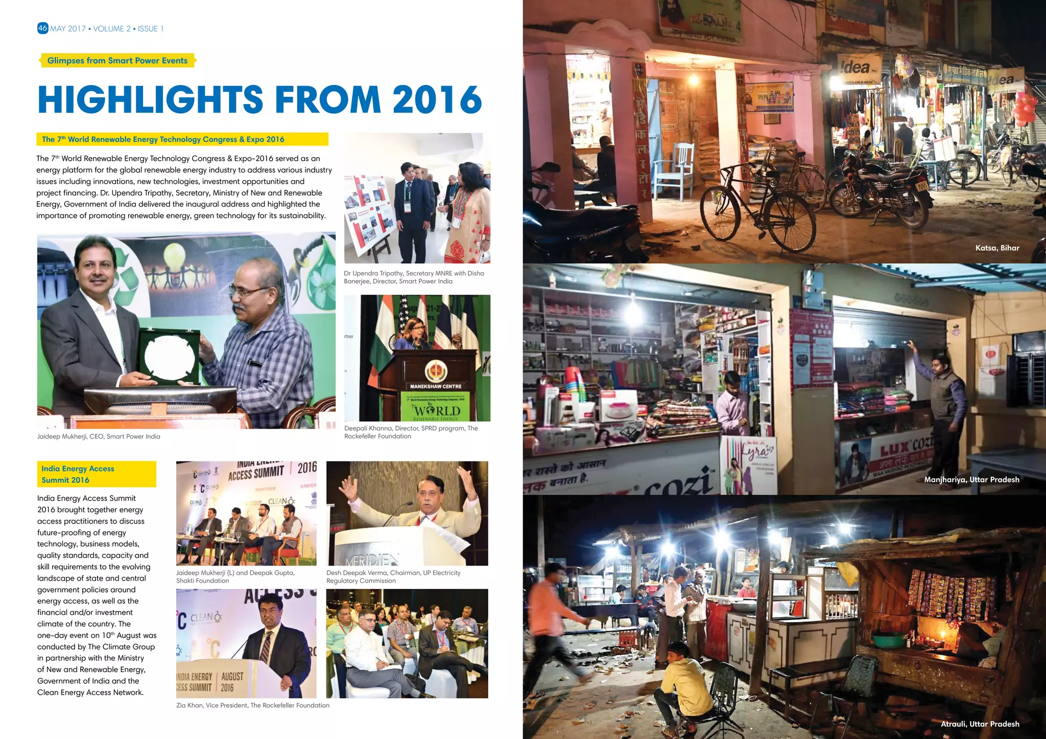 46 May 2017 • Volume 2 • Issue 1
??
Highlights from 2016
Glimpses from Smart Power Events
India Energy Access Summit
2016 brought together energy
access practitioners to discuss
future-proofing of energy
technology, business models,
quality standards, capacity and
skill requirements to the evolving
landscape of state and central
government policies around
energy access, as well as the
financial and/or investment
climate of the country. The
one-day event on 10th
August was
conducted by The Climate Group
in partnership with the Ministry
of New and Renewable Energy,
Government of India and the
Clean Energy Access Network.
The 7th
World Renewable Energy Technology Congress  Expo-2016 served as an
energy platform for the global renewable energy industry to address various industry
issues including innovations, new technologies, investment opportunities and
project financing. Dr. Upendra Tripathy, Secretary, Ministry of New and Renewable
Energy, Government of India delivered the inaugural address and highlighted the
importance of promoting renewable energy, green technology for its sustainability.
Deepali Khanna, Director, SPRD program, The
Rockefeller FoundationJaideep Mukherji, CEO, Smart Power India
Dr Upendra Tripathy, Secretary MNRE with Disha
Banerjee, Director, Smart Power India
The 7th
World Renewable Energy Technology Congress  Expo 2016
India Energy Access
Summit 2016
Jaideep Mukherji (L) and Deepak Gupta,
Shakti Foundation
Zia Khan, Vice President, The Rockefeller Foundation
Desh Deepak Verma, Chairman, UP Electricity
Regulatory Commission
Katsa, Bihar
Manjhariya, Uttar Pradesh
Atrauli, Uttar Pradesh
 