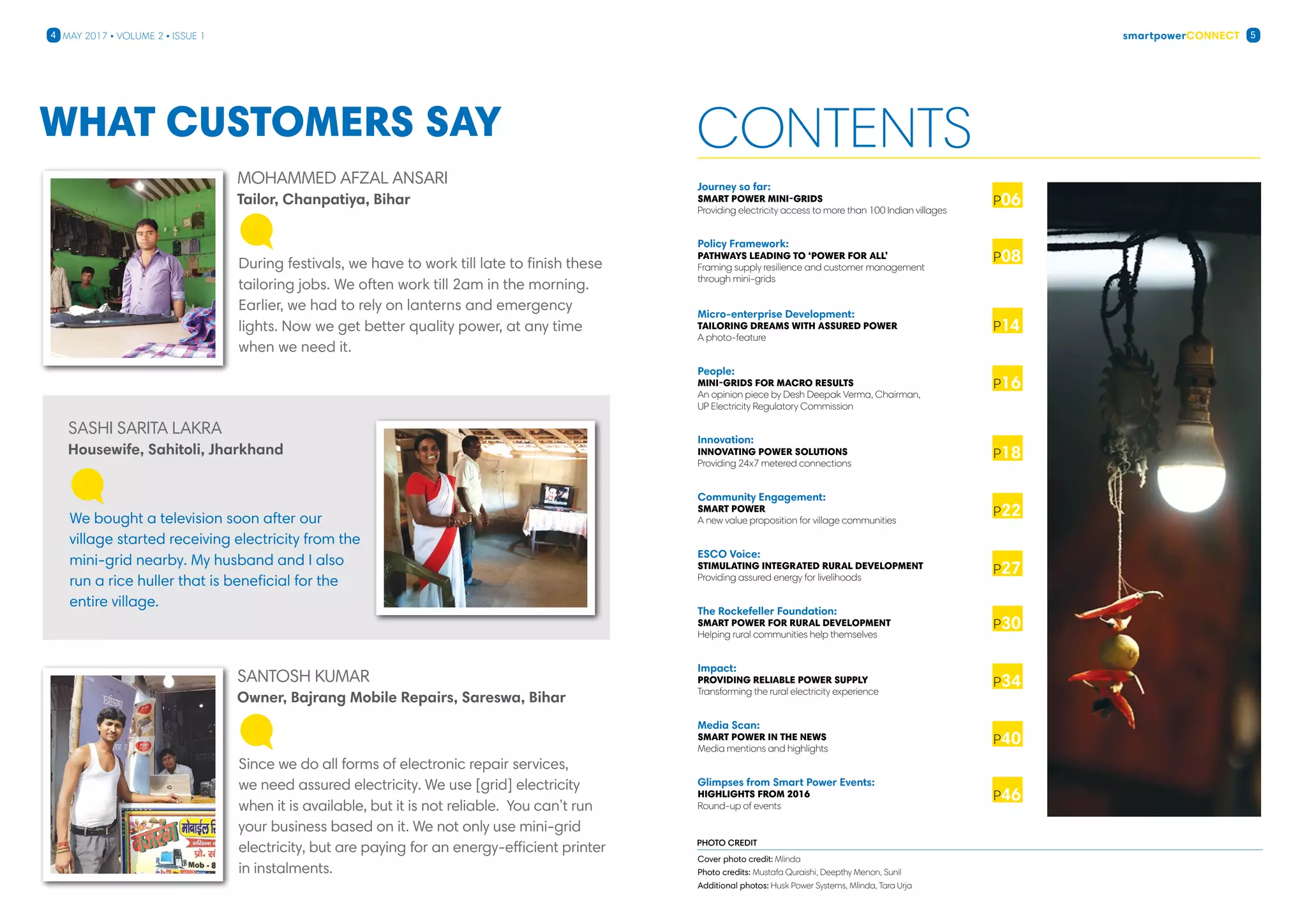smartpowerConnect4 5May 2017 • Volume 2 • Issue 1
Contents
Journey so far:
SMART POWEr mini-grids
Providing electricity access to more than 100 Indian villages
Policy Framework:
Pathways leading to ‘Power for All’
Framing supply resilience and customer management
through mini-grids
Micro-enterprise Development:
Tailoring dreams with assured power
A photo-feature

People:
Mini-Grids for Macro results
An opinion piece by Desh Deepak Verma, Chairman,
UP Electricity Regulatory Commission
Innovation:
Innovating Power Solutions
Providing 24x7 metered connections
Community Engagement:
smart Power
A new value proposition for village communities
ESCO Voice:
Stimulating Integrated Rural Development
Providing assured energy for livelihoods
The Rockefeller Foundation:
Smart Power for Rural Development
Helping rural communities help themselves
Impact:
Providing Reliable Power Supply
Transforming the rural electricity experience
Media Scan:
Smart Power in the News
Media mentions and highlights		
Glimpses from Smart Power Events:
Highlights from 2016
Round-up of events
Cover photo credit: Mlinda
Photo credits: Mustafa Quraishi, Deepthy Menon, Sunil
Additional photos: Husk Power Systems, Mlinda, Tara Urja
photo credit
P06
P08
P14
P18
P16
P22
P30
P27
P34
P40
P46
Tailor, Chanpatiya, Bihar
Owner, Bajrang Mobile Repairs, Sareswa, Bihar
Housewife, Sahitoli, Jharkhand
Mohammed Afzal Ansari
Santosh Kumar
Sashi Sarita Lakra
During festivals, we have to work till late to finish these
tailoring jobs. We often work till 2am in the morning.
Earlier, we had to rely on lanterns and emergency
lights. Now we get better quality power, at any time
when we need it.
Since we do all forms of electronic repair services,
we need assured electricity. We use [grid] electricity
when it is available, but it is not reliable. You can’t run
your business based on it. We not only use mini-grid
electricity, but are paying for an energy-efficient printer
in instalments.
We bought a television soon after our
village started receiving electricity from the
mini-grid nearby. My husband and I also
run a rice huller that is beneficial for the
entire village.
What customers say
 