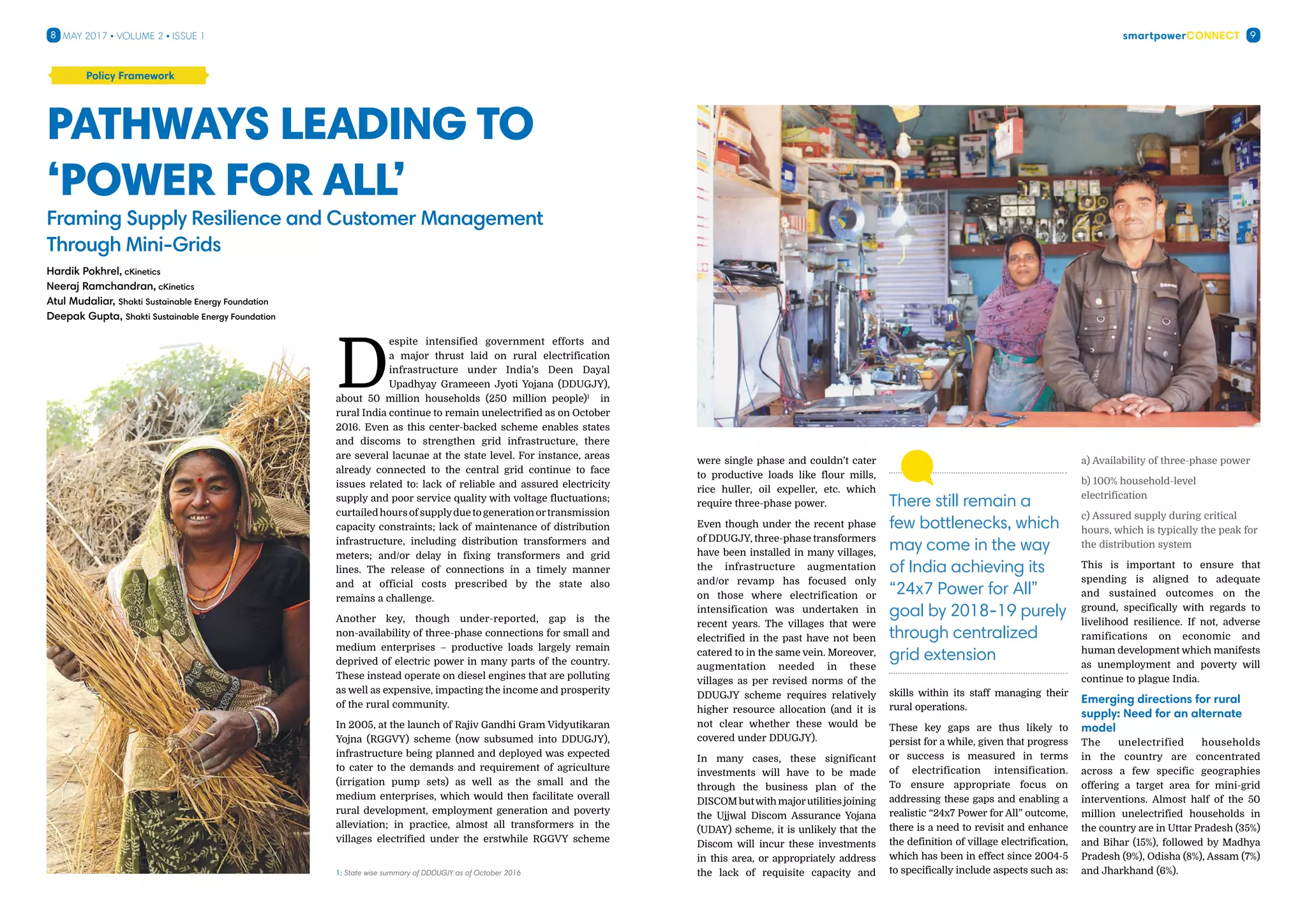 smartpowerConnect8 9May 2017 • Volume 2 • Issue 1
D
espite intensified government efforts and
a major thrust laid on rural electrification
infrastructure under India’s Deen Dayal
Upadhyay Grameeen Jyoti Yojana (DDUGJY),
about 50 million households (250 million people)1
in
rural India continue to remain unelectrified as on October
2016. Even as this center-backed scheme enables states
and discoms to strengthen grid infrastructure, there
are several lacunae at the state level. For instance, areas
already connected to the central grid continue to face
issues related to: lack of reliable and assured electricity
supply and poor service quality with voltage fluctuations;
curtailedhoursofsupplyduetogenerationortransmission
capacity constraints; lack of maintenance of distribution
infrastructure, including distribution transformers and
meters; and/or delay in fixing transformers and grid
lines. The release of connections in a timely manner
and at official costs prescribed by the state also
remains a challenge.
Another key, though under-reported, gap is the
non-availability of three-phase connections for small and
medium enterprises – productive loads largely remain
deprived of electric power in many parts of the country.
These instead operate on diesel engines that are polluting
as well as expensive, impacting the income and prosperity
of the rural community.
In 2005, at the launch of Rajiv Gandhi Gram Vidyutikaran
Yojna (RGGVY) scheme (now subsumed into DDUGJY),
infrastructure being planned and deployed was expected
to cater to the demands and requirement of agriculture
(irrigation pump sets) as well as the small and the
medium enterprises, which would then facilitate overall
rural development, employment generation and poverty
alleviation; in practice, almost all transformers in the
villages electrified under the erstwhile RGGVY scheme
Pathways leading to
‘Power for All’
Framing Supply Resilience and Customer Management
Through Mini-Grids
Policy Framework
1: State wise summary of DDDUGJY as of October 2016
Hardik Pokhrel, cKinetics
Neeraj Ramchandran, cKinetics
Atul Mudaliar, Shakti Sustainable Energy Foundation
Deepak Gupta, Shakti Sustainable Energy Foundation
were single phase and couldn’t cater
to productive loads like flour mills,
rice huller, oil expeller, etc. which
require three-phase power.
Even though under the recent phase
of DDUGJY, three-phase transformers
have been installed in many villages,
the infrastructure augmentation
and/or revamp has focused only
on those where electrification or
intensification was undertaken in
recent years. The villages that were
electrified in the past have not been
catered to in the same vein. Moreover,
augmentation needed in these
villages as per revised norms of the
DDUGJY scheme requires relatively
higher resource allocation (and it is
not clear whether these would be
covered under DDUGJY).
In many cases, these significant
investments will have to be made
through the business plan of the
DISCOM butwith majorutilities joining
the Ujjwal Discom Assurance Yojana
(UDAY) scheme, it is unlikely that the
Discom will incur these investments
in this area, or appropriately address
the lack of requisite capacity and
skills within its staff managing their
rural operations.
These key gaps are thus likely to
persist for a while, given that progress
or success is measured in terms
of electrification intensification.
To ensure appropriate focus on
addressing these gaps and enabling a
realistic “24x7 Power for All” outcome,
there is a need to revisit and enhance
the definition of village electrification,
which has been in effect since 2004-5
to specifically include aspects such as:
a) Availability of three-phase power
b) 100% household-level
electrification
c) Assured supply during critical
hours, which is typically the peak for
the distribution system
This is important to ensure that
spending is aligned to adequate
and sustained outcomes on the
ground, specifically with regards to
livelihood resilience. If not, adverse
ramifications on economic and
human development which manifests
as unemployment and poverty will
continue to plague India.
Emerging directions for rural
supply: Need for an alternate
model
The unelectrified households
in the country are concentrated
across a few specific geographies
offering a target area for mini-grid
interventions. Almost half of the 50
million unelectrified households in
the country are in Uttar Pradesh (35%)
and Bihar (15%), followed by Madhya
Pradesh (9%), Odisha (8%), Assam (7%)
and Jharkhand (6%).
There still remain a
few bottlenecks, which
may come in the way
of India achieving its
“24x7 Power for All”
goal by 2018-19 purely
through centralized
grid extension
 