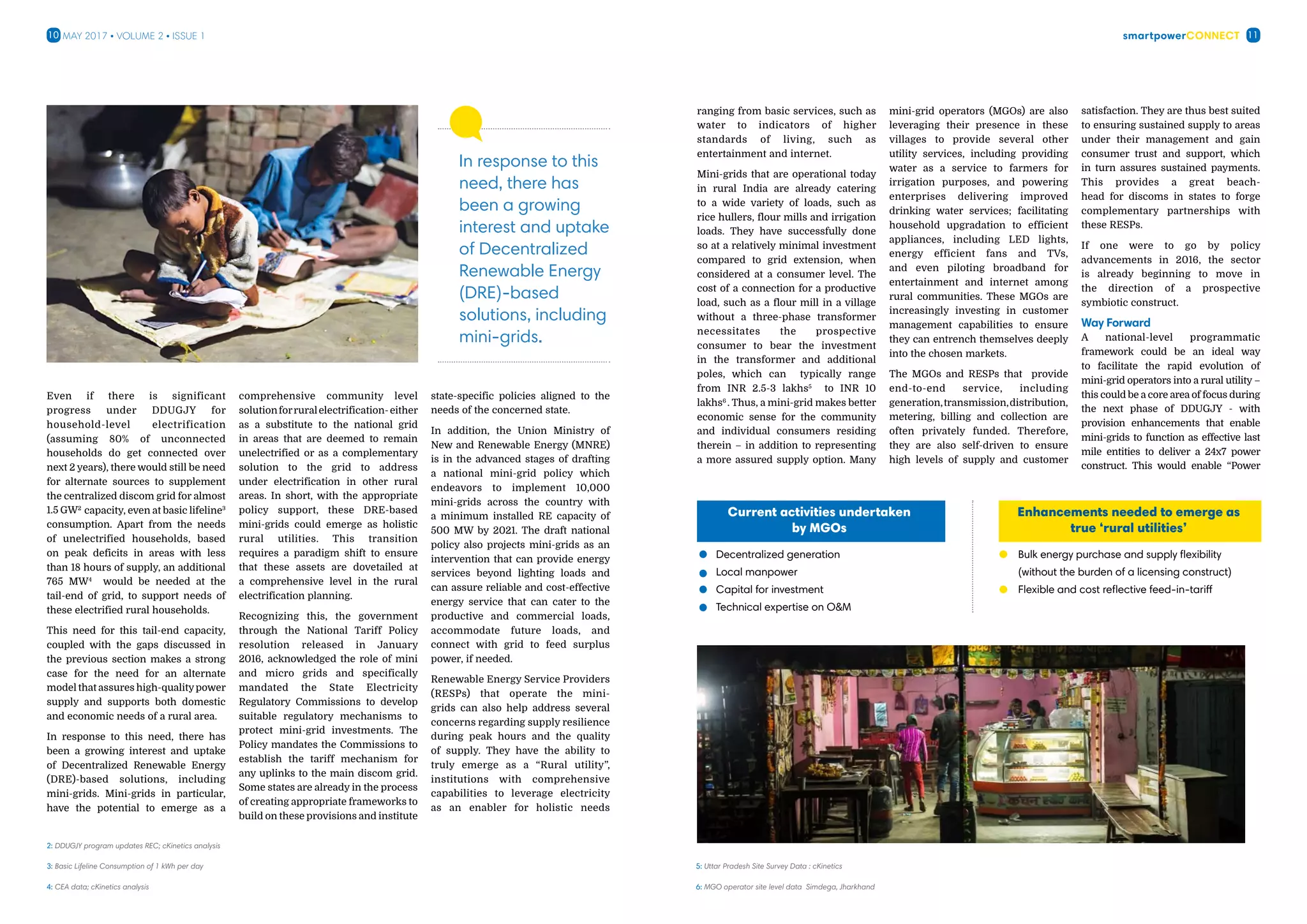 smartpowerConnect10 11May 2017 • Volume 2 • Issue 1
Even if there is significant
progress under DDUGJY for
household-level electrification
(assuming 80% of unconnected
households do get connected over
next 2 years), there would still be need
for alternate sources to supplement
the centralized discom grid for almost
1.5 GW2
capacity, even at basic lifeline3
consumption. Apart from the needs
of unelectrified households, based
on peak deficits in areas with less
than 18 hours of supply, an additional
765 MW4
would be needed at the
tail-end of grid, to support needs of
these electrified rural households.
This need for this tail-end capacity,
coupled with the gaps discussed in
the previous section makes a strong
case for the need for an alternate
model that assures high-qualitypower
supply and supports both domestic
and economic needs of a rural area.
In response to this need, there has
been a growing interest and uptake
of Decentralized Renewable Energy
(DRE)-based solutions, including
mini-grids. Mini-grids in particular,
have the potential to emerge as a
comprehensive community level
solutionforruralelectrification-either
as a substitute to the national grid
in areas that are deemed to remain
unelectrified or as a complementary
solution to the grid to address
under electrification in other rural
areas. In short, with the appropriate
policy support, these DRE-based
mini-grids could emerge as holistic
rural utilities. This transition
requires a paradigm shift to ensure
that these assets are dovetailed at
a comprehensive level in the rural
electrification planning.
Recognizing this, the government
through the National Tariff Policy
resolution released in January
2016, acknowledged the role of mini
and micro grids and specifically
mandated the State Electricity
Regulatory Commissions to develop
suitable regulatory mechanisms to
protect mini-grid investments. The
Policy mandates the Commissions to
establish the tariff mechanism for
any uplinks to the main discom grid.
Some states are already in the process
of creating appropriate frameworks to
build on these provisions and institute
state-specific policies aligned to the
needs of the concerned state.
In addition, the Union Ministry of
New and Renewable Energy (MNRE)
is in the advanced stages of drafting
a national mini-grid policy which
endeavors to implement 10,000
mini-grids across the country with
a minimum installed RE capacity of
500 MW by 2021. The draft national
policy also projects mini-grids as an
intervention that can provide energy
services beyond lighting loads and
can assure reliable and cost-effective
energy service that can cater to the
productive and commercial loads,
accommodate future loads, and
connect with grid to feed surplus
power, if needed.
Renewable Energy Service Providers
(RESPs) that operate the mini-
grids can also help address several
concerns regarding supply resilience
during peak hours and the quality
of supply. They have the ability to
truly emerge as a “Rural utility”,
institutions with comprehensive
capabilities to leverage electricity
as an enabler for holistic needs
2: DDUGJY program updates REC; cKinetics analysis
3: Basic Lifeline Consumption of 1 kWh per day
4: CEA data; cKinetics analysis
In response to this
need, there has
been a growing
interest and uptake
of Decentralized
Renewable Energy
(DRE)-based
solutions, including
mini-grids.
ranging from basic services, such as
water to indicators of higher
standards of living, such as
entertainment and internet.
Mini-grids that are operational today
in rural India are already catering
to a wide variety of loads, such as
rice hullers, flour mills and irrigation
loads. They have successfully done
so at a relatively minimal investment
compared to grid extension, when
considered at a consumer level. The
cost of a connection for a productive
load, such as a flour mill in a village
without a three-phase transformer
necessitates the prospective
consumer to bear the investment
in the transformer and additional
poles, which can typically range
from INR 2.5-3 lakhs5
to INR 10
lakhs6
. Thus, a mini-grid makes better
economic sense for the community
and individual consumers residing
therein – in addition to representing
a more assured supply option. Many
mini-grid operators (MGOs) are also
leveraging their presence in these
villages to provide several other
utility services, including providing
water as a service to farmers for
irrigation purposes, and powering
enterprises delivering improved
drinking water services; facilitating
household upgradation to efficient
appliances, including LED lights,
energy efficient fans and TVs,
and even piloting broadband for
entertainment and internet among
rural communities. These MGOs are
increasingly investing in customer
management capabilities to ensure
they can entrench themselves deeply
into the chosen markets.
The MGOs and RESPs that provide
end-to-end service, including
generation,transmission,distribution,
metering, billing and collection are
often privately funded. Therefore,
they are also self-driven to ensure
high levels of supply and customer
satisfaction. They are thus best suited
to ensuring sustained supply to areas
under their management and gain
consumer trust and support, which
in turn assures sustained payments.
This provides a great beach-
head for discoms in states to forge
complementary partnerships with
these RESPs.
If one were to go by policy
advancements in 2016, the sector
is already beginning to move in
the direction of a prospective
symbiotic construct.
Way Forward
A national-level programmatic
framework could be an ideal way
to facilitate the rapid evolution of
mini-grid operators into a rural utility –
this could be a core area of focus during
the next phase of DDUGJY - with
provision enhancements that enable
mini-grids to function as effective last
mile entities to deliver a 24x7 power
construct. This would enable “Power
5: Uttar Pradesh Site Survey Data : cKinetics
6: MGO operator site level data Simdega, Jharkhand
Enhancements needed to emerge as
true ‘rural utilities’
Bulk energy purchase and supply flexibility
(without the burden of a licensing construct)	
Flexible and cost reflective feed-in-tariff
Current activities undertaken
by MGOs
Decentralized generation
Local manpower
Capital for investment
Technical expertise on OM
 