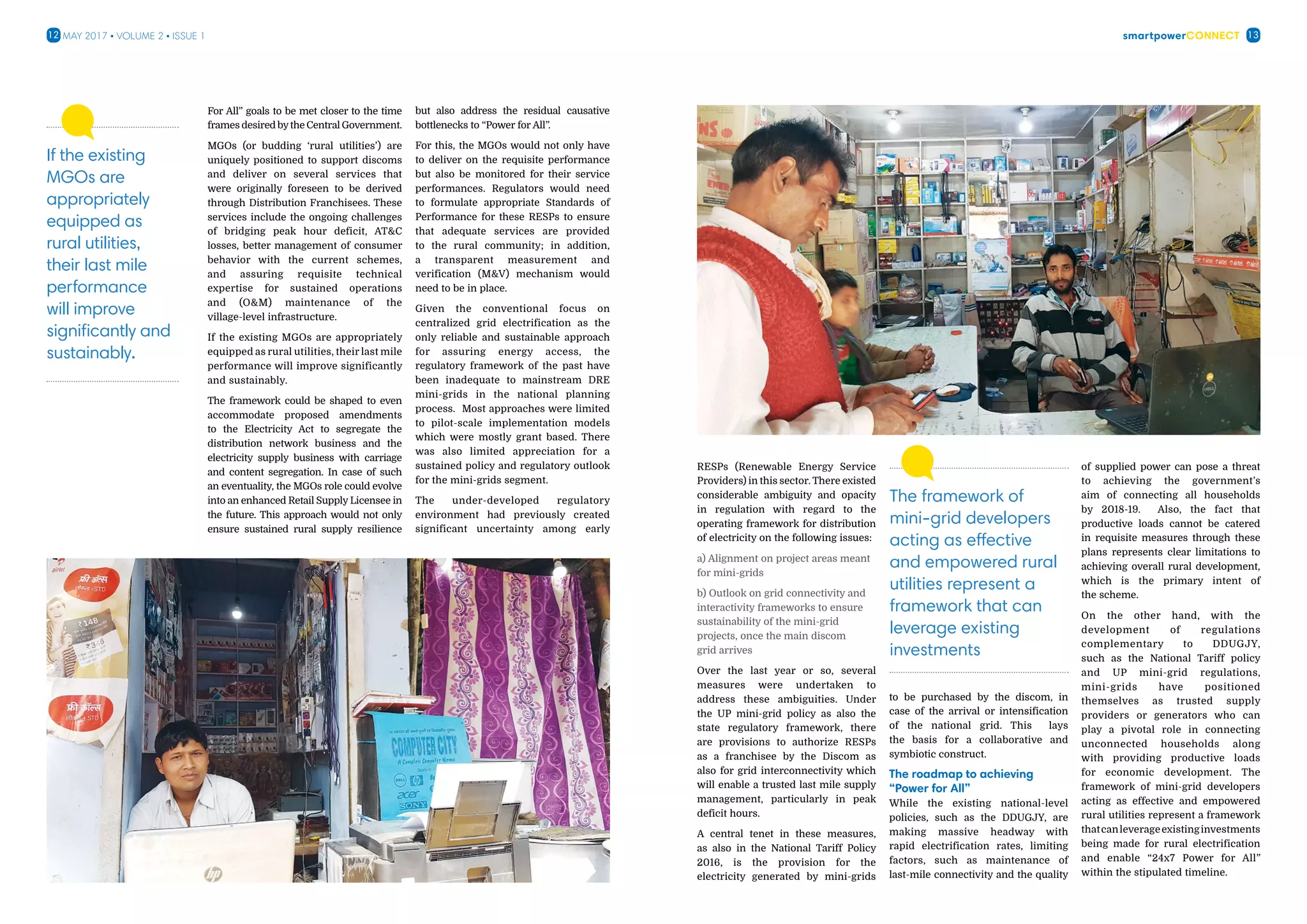 smartpowerConnect12 13May 2017 • Volume 2 • Issue 1
For All” goals to be met closer to the time
frames desired bythe Central Government.
MGOs (or budding ‘rural utilities’) are
uniquely positioned to support discoms
and deliver on several services that
were originally foreseen to be derived
through Distribution Franchisees. These
services include the ongoing challenges
of bridging peak hour deficit, ATC
losses, better management of consumer
behavior with the current schemes,
and assuring requisite technical
expertise for sustained operations
and (OM) maintenance of the
village-level infrastructure.
If the existing MGOs are appropriately
equipped as rural utilities, their last mile
performance will improve significantly
and sustainably.
The framework could be shaped to even
accommodate proposed amendments
to the Electricity Act to segregate the
distribution network business and the
electricity supply business with carriage
and content segregation. In case of such
an eventuality, the MGOs role could evolve
into an enhanced Retail Supply Licensee in
the future. This approach would not only
ensure sustained rural supply resilience
but also address the residual causative
bottlenecks to “Power for All”.
For this, the MGOs would not only have
to deliver on the requisite performance
but also be monitored for their service
performances. Regulators would need
to formulate appropriate Standards of
Performance for these RESPs to ensure
that adequate services are provided
to the rural community; in addition,
a transparent measurement and
verification (MV) mechanism would
need to be in place.
Given the conventional focus on
centralized grid electrification as the
only reliable and sustainable approach
for assuring energy access, the
regulatory framework of the past have
been inadequate to mainstream DRE
mini-grids in the national planning
process. Most approaches were limited
to pilot-scale implementation models
which were mostly grant based. There
was also limited appreciation for a
sustained policy and regulatory outlook
for the mini-grids segment.
The under-developed regulatory
environment had previously created
significant uncertainty among early
If the existing
MGOs are
appropriately
equipped as
rural utilities,
their last mile
performance
will improve
significantly and
sustainably.
RESPs (Renewable Energy Service
Providers) in this sector. There existed
considerable ambiguity and opacity
in regulation with regard to the
operating framework for distribution
of electricity on the following issues:
a) Alignment on project areas meant
for mini-grids
b) Outlook on grid connectivity and
interactivity frameworks to ensure
sustainability of the mini-grid
projects, once the main discom
grid arrives
Over the last year or so, several
measures were undertaken to
address these ambiguities. Under
the UP mini-grid policy as also the
state regulatory framework, there
are provisions to authorize RESPs
as a franchisee by the Discom as
also for grid interconnectivity which
will enable a trusted last mile supply
management, particularly in peak
deficit hours.
A central tenet in these measures,
as also in the National Tariff Policy
2016, is the provision for the
electricity generated by mini-grids
to be purchased by the discom, in
case of the arrival or intensification
of the national grid. This lays
the basis for a collaborative and
symbiotic construct.
The roadmap to achieving
“Power for All”
While the existing national-level
policies, such as the DDUGJY, are
making massive headway with
rapid electrification rates, limiting
factors, such as maintenance of
last-mile connectivity and the quality
of supplied power can pose a threat
to achieving the government’s
aim of connecting all households
by 2018-19. Also, the fact that
productive loads cannot be catered
in requisite measures through these
plans represents clear limitations to
achieving overall rural development,
which is the primary intent of
the scheme.
On the other hand, with the
development of regulations
complementary to DDUGJY,
such as the National Tariff policy
and UP mini-grid regulations,
mini-grids have positioned
themselves as trusted supply
providers or generators who can
play a pivotal role in connecting
unconnected households along
with providing productive loads
for economic development. The
framework of mini-grid developers
acting as effective and empowered
rural utilities represent a framework
thatcanleverageexistinginvestments
being made for rural electrification
and enable “24x7 Power for All”
within the stipulated timeline.
The framework of
mini-grid developers
acting as effective
and empowered rural
utilities represent a
framework that can
leverage existing
investments
 