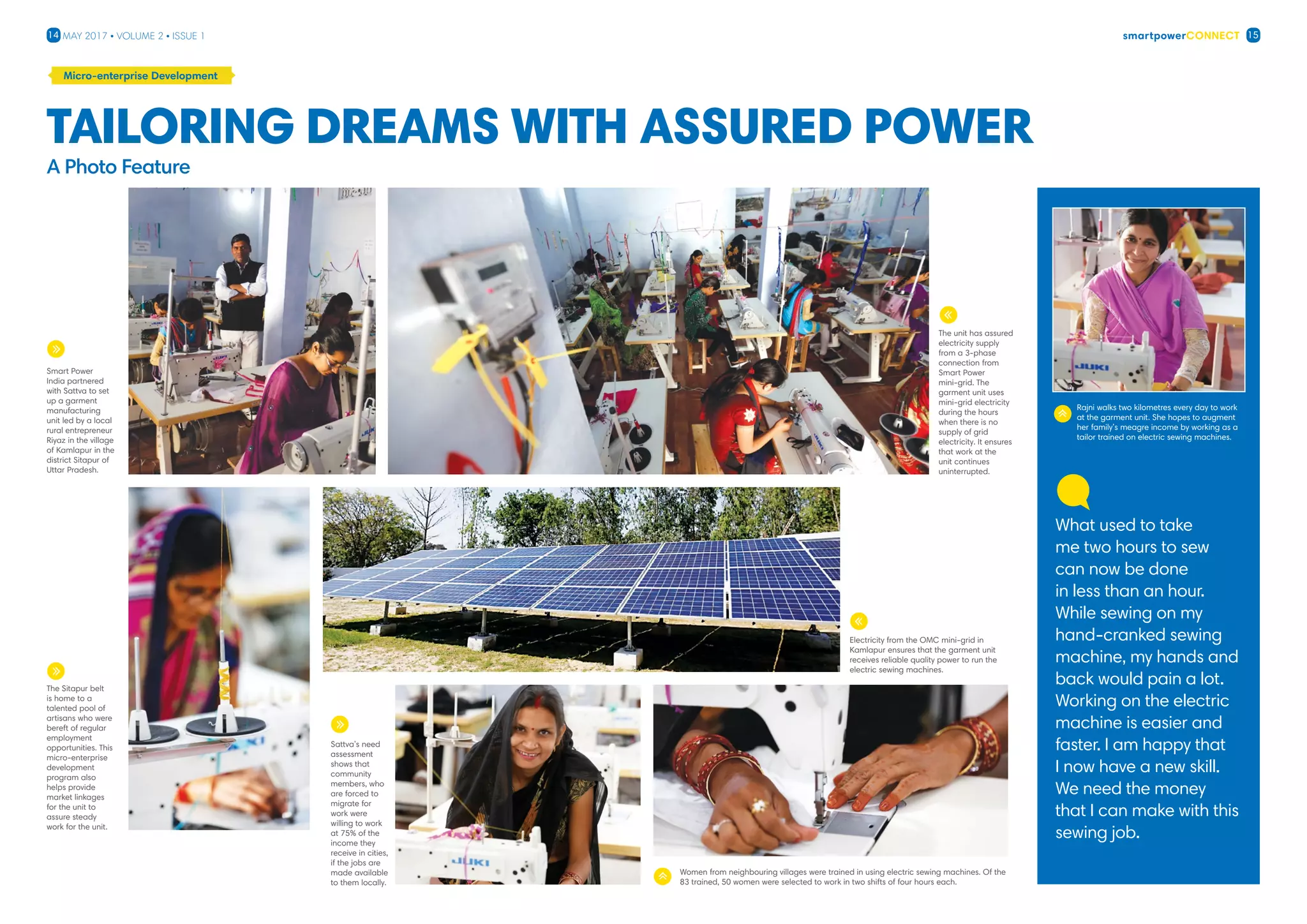 smartpowerConnect14 15May 2017 • Volume 2 • Issue 1
Micro-enterprise Development
The Sitapur belt
is home to a
talented pool of
artisans who were
bereft of regular
employment
opportunities. This
micro-enterprise
development
program also
helps provide
market linkages
for the unit to
assure steady
work for the unit.
Sattva’s need
assessment
shows that
community
members, who
are forced to
migrate for
work were
willing to work
at 75% of the
income they
receive in cities,
if the jobs are
made available
to them locally.
Smart Power
India partnered
with Sattva to set
up a garment
manufacturing
unit led by a local
rural entrepreneur
Riyaz in the village
of Kamlapur in the
district Sitapur of
Uttar Pradesh.
A Photo Feature
Tailoring dreams with assured power
Electricity from the OMC mini-grid in
Kamlapur ensures that the garment unit
receives reliable quality power to run the
electric sewing machines.
Rajni walks two kilometres every day to work
at the garment unit. She hopes to augment
her family’s meagre income by working as a
tailor trained on electric sewing machines.
Women from neighbouring villages were trained in using electric sewing machines. Of the
83 trained, 50 women were selected to work in two shifts of four hours each.
What used to take
me two hours to sew
can now be done
in less than an hour.
While sewing on my
hand-cranked sewing
machine, my hands and
back would pain a lot.
Working on the electric
machine is easier and
faster. I am happy that
I now have a new skill.
We need the money
that I can make with this
sewing job.
The unit has assured
electricity supply
from a 3-phase
connection from
Smart Power
mini-grid. The
garment unit uses
mini-grid electricity
during the hours
when there is no
supply of grid
electricity. It ensures
that work at the
unit continues
uninterrupted.
 
