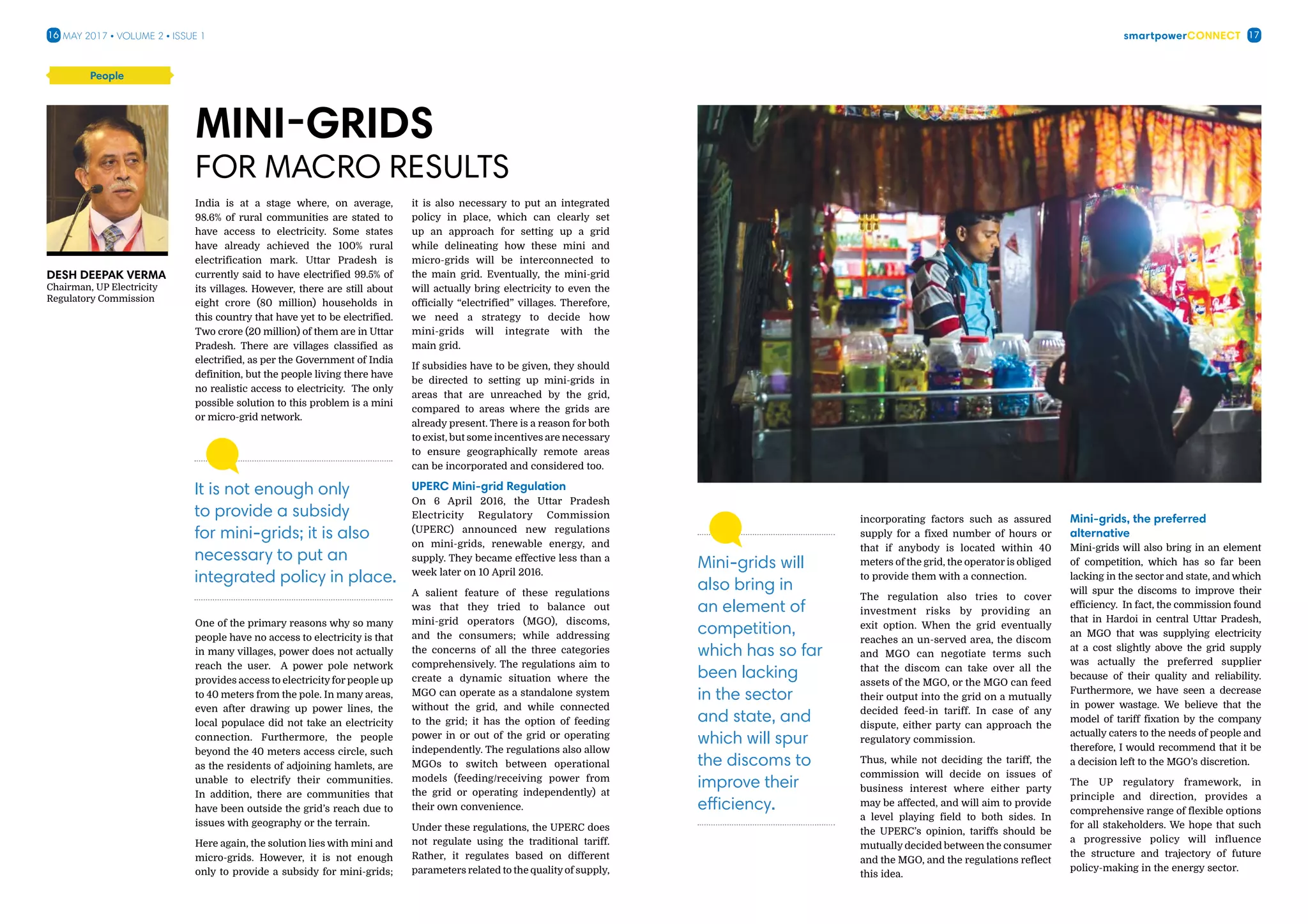smartpowerConnect16 17May 2017 • Volume 2 • Issue 1
Desh Deepak Verma
Chairman, UP Electricity
Regulatory Commission
India is at a stage where, on average,
98.6% of rural communities are stated to
have access to electricity. Some states
have already achieved the 100% rural
electrification mark. Uttar Pradesh is
currently said to have electrified 99.5% of
its villages. However, there are still about
eight crore (80 million) households in
this country that have yet to be electrified.
Two crore (20 million) of them are in Uttar
Pradesh. There are villages classified as
electrified, as per the Government of India
definition, but the people living there have
no realistic access to electricity. The only
possible solution to this problem is a mini
or micro-grid network.
One of the primary reasons why so many
people have no access to electricity is that
in many villages, power does not actually
reach the user. A power pole network
provides access to electricity for people up
to 40 meters from the pole. In many areas,
even after drawing up power lines, the
local populace did not take an electricity
connection. Furthermore, the people
beyond the 40 meters access circle, such
as the residents of adjoining hamlets, are
unable to electrify their communities.
In addition, there are communities that
have been outside the grid’s reach due to
issues with geography or the terrain.
Here again, the solution lies with mini and
micro-grids. However, it is not enough
only to provide a subsidy for mini-grids;
it is also necessary to put an integrated
policy in place, which can clearly set
up an approach for setting up a grid
while delineating how these mini and
micro-grids will be interconnected to
the main grid. Eventually, the mini-grid
will actually bring electricity to even the
officially “electrified” villages. Therefore,
we need a strategy to decide how
mini-grids will integrate with the
main grid.
If subsidies have to be given, they should
be directed to setting up mini-grids in
areas that are unreached by the grid,
compared to areas where the grids are
already present. There is a reason for both
to exist, but some incentives are necessary
to ensure geographically remote areas
can be incorporated and considered too.
UPERC Mini-grid Regulation
On 6 April 2016, the Uttar Pradesh
Electricity Regulatory Commission
(UPERC) announced new regulations
on mini-grids, renewable energy, and
supply. They became effective less than a
week later on 10 April 2016.
A salient feature of these regulations
was that they tried to balance out
mini-grid operators (MGO), discoms,
and the consumers; while addressing
the concerns of all the three categories
comprehensively. The regulations aim to
create a dynamic situation where the
MGO can operate as a standalone system
without the grid, and while connected
to the grid; it has the option of feeding
power in or out of the grid or operating
independently. The regulations also allow
MGOs to switch between operational
models (feeding/receiving power from
the grid or operating independently) at
their own convenience.
Under these regulations, the UPERC does
not regulate using the traditional tariff.
Rather, it regulates based on different
parameters related to the qualityof supply,
Mini-grids
for Macro results
It is not enough only
to provide a subsidy
for mini-grids; it is also
necessary to put an
integrated policy in place.
People
incorporating factors such as assured
supply for a fixed number of hours or
that if anybody is located within 40
meters of the grid, the operator is obliged
to provide them with a connection.
The regulation also tries to cover
investment risks by providing an
exit option. When the grid eventually
reaches an un-served area, the discom
and MGO can negotiate terms such
that the discom can take over all the
assets of the MGO, or the MGO can feed
their output into the grid on a mutually
decided feed-in tariff. In case of any
dispute, either party can approach the
regulatory commission.
Thus, while not deciding the tariff, the
commission will decide on issues of
business interest where either party
may be affected, and will aim to provide
a level playing field to both sides. In
the UPERC’s opinion, tariffs should be
mutually decided between the consumer
and the MGO, and the regulations reflect
this idea.
Mini-grids, the preferred
alternative
Mini-grids will also bring in an element
of competition, which has so far been
lacking in the sector and state, and which
will spur the discoms to improve their
efficiency. In fact, the commission found
that in Hardoi in central Uttar Pradesh,
an MGO that was supplying electricity
at a cost slightly above the grid supply
was actually the preferred supplier
because of their quality and reliability.
Furthermore, we have seen a decrease
in power wastage. We believe that the
model of tariff fixation by the company
actually caters to the needs of people and
therefore, I would recommend that it be
a decision left to the MGO’s discretion.
The UP regulatory framework, in
principle and direction, provides a
comprehensive range of flexible options
for all stakeholders. We hope that such
a progressive policy will influence
the structure and trajectory of future
policy-making in the energy sector.
Mini-grids will
also bring in
an element of
competition,
which has so far
been lacking
in the sector
and state, and
which will spur
the discoms to
improve their
efficiency.
 