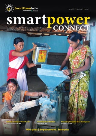 Innovating Power Solutions
Innovation P18
Pathways leading to ‘Power for All’
Policy Framework P08
Stimulating Integrated Rural Development
ESCO Voice P27
Mini-grids | Empowerment | Enterprise
smartpowerconnectA magazine for the Mini-Grid Sector from the Smart
Power for Rural Development India Foundation
May 2017 | Volume 2 | Issue 1
 