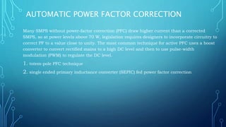 AUTOMATIC POWER FACTOR CORRECTION
Many SMPS without power-factor correction (PFC) draw higher current than a corrected
SMPS, so at power levels above 70 W, legislation requires designers to incorporate circuitry to
correct PF to a value close to unity. The most common technique for active PFC uses a boost
converter to convert rectified mains to a high DC level and then to use pulse-width
modulation (PWM) to regulate the DC level.
1. totem-pole PFC technique
2. single ended primary inductance converter (SEPIC) fed power factor correction
 