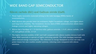 WIDE BAND GAP SEMICONDUCTOR
Silicon carbide (SiC) and Gallium nitride (GaN).
• These highly innovative materials belong to the wide-bandgap (WBG) family of
semiconductors.
• WBG devices also provide lower on-resistance, higher breakdown voltage, and higher short-
and long-term reliability. The breakdown electric field of WBG semiconductors allows lower
leakage current and higher operating voltages.
• Silicon has a bandgap of 1.12 electron-volts; gallium arsenide, 1.4 eV; silicon carbide, 2.86
eV; and gallium nitride, 3.4 eV.
• The higher electron mobility of SiC and GaN compared with silicon enables devices built with
those WBG materials to operate at higher switching speeds. The wide-bandgap materials
allow reduced energy consumption. The reduction in energy dissipated as heat not only cuts
power losses but also enables smaller systems, reducing costs compared with silicon
solutions
 